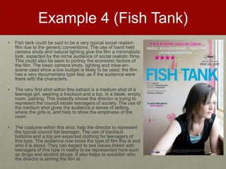 Example 4 (Fish Tank)
• Fish tank could be said to be a very typical social realism
film due to the generic conventions. The use of hand held
camera shots and natural lighting give the film a minimalistic
look, expected by the niche audience of social realistic films.
This could also be seen to portray the economic factors of
the film. The basic camera shots, lighting and mise-en-
scene used show a low budget is likely to be used; the film
has a very documentary type feel, as if the audience were
there with the characters.​
• The very first shot within this extract is a medium shot of a
teenage girl, wearing a tracksuit and a top, in a bleak, empty
room, panting. This instantly shows the director is trying to
represent the council estate teenagers of society. The use of
the medium shot gives the audience a sense of setting,
where the girls is, and help to show the emptiness of the
room.​
• The costume within this shot, help the director to represent
the typical council flat teenager. The use of tracksuit
bottoms and a top are expected clothing for teenagers of
this type. The audience now know the type of film this is and
who it is about. They can expect to see issues linked with
teenagers of this type in reality to be represented here such
as drugs and alcohol abuse. It also helps to establish who
the director is aiming the film at.
 