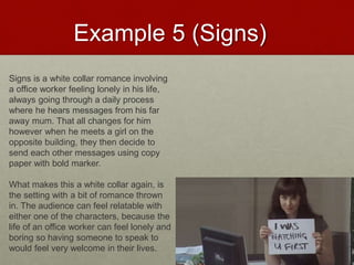 Example 5 (Signs)
Signs is a white collar romance involving
a office worker feeling lonely in his life,
always going through a daily process
where he hears messages from his far
away mum. That all changes for him
however when he meets a girl on the
opposite building, they then decide to
send each other messages using copy
paper with bold marker.
What makes this a white collar again, is
the setting with a bit of romance thrown
in. The audience can feel relatable with
either one of the characters, because the
life of an office worker can feel lonely and
boring so having someone to speak to
would feel very welcome in their lives.
 