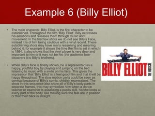 Example 6 (Billy Elliot)
• The main character, Billy Elliot, is the first character to be
established. Throughout the film ‘Billy Elliot’, Billy expresses
his emotions and releases them through music and
movement. In the first few shots we do not see Billy’s Face,
instead it is of him being cautious with a vinyl record. These
establishing shots may have many reasoning and meaning
behind it, for example it shows the time the film is set in which
is 1984. It also shows that the vinyl player is very dear and
important to him or it may not be his (the audience later
discovers it is Billy’s brothers).​
• When Billy’s face is finally shown, he is represented as a
happy, youthful boy by playing and jumping on the bed
listening to music with a smile on his face. This gives the
impression that ‘Billy Elliot’ is a feel good film and that it will be
happy throughout. The slow motion parts could be seen as
comical because of Billy’s comic, childish expressions. The
shots in this sequence also show all of Billy’s body parts in
separate frames, this may symbolize how when a dance
teacher or examiner is assessing a pupils skill, he/she looks at
every part of the body, like making sure the feat are in position
or that their back is straight.​
 