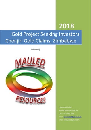 2018
Lovemore Mauled
Mauled Resources (Pty) Ltd
Cell: +27 71 980 1399
Email: lovemauled@yahoo.co.uk
Email: zimexgeos@gmail.com
Gold Project Seeking Investors
Chenjiri Gold Claims, Zimbabwe
Promoted by
 