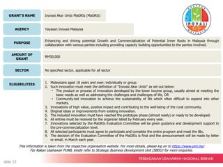 Inovasi Akar Umbi MaGRIs (MaGRIs)
Yayasan Inovasi Malaysia
Enhancing and driving potential Growth and Commercialization of Potential Inner Roots in Malaysia through
collaboration with various parties including providing capacity building opportunities to the parties involved.
RM30,000
No specified sector, applicable for all sector
1. Malaysians aged 18 years and over; individually or group.
2. Such innovation must meet the definition of "Inovasi Akar Umbi" as set out below:
• The product or process of innovation developed by the lower income group, usually aimed at meeting the
basic needs as well as addressing the challenges and challenges of life, OR
• Community-led innovation to achieve the sustainability of life which often difficult to expand into other
markets.
3. Innovations of high value, positive impact and contributing to the well-being of the rural community.
4. Original ideas or improvements from existing innovation.
5. The included innovation must have reached the prototype phase (almost ready) or ready to be developed.
6. All entries must be received by the organizer latest by February every year.
7. Innovations selected by the MaGRIs Evaluation Committee will be given guidance and development support to
the pre-commercialization level.
8. All selected participants must agree to participate and complete the entire program and meet the t&c.
9. The decision of the Evaluation Committee of the MaGRIs is final and the announcement will be made by letter
or email, in March each year.
GRANT’S NAME
AGENCY
PURPOSE
AMOUNT OF
GRANT
SECTOR
ELIGIBILITIES
This information is taken from the respective organisation website. For more details, please log on to https://www.yim.my/
For Rakan Usahawan PUNB, kindly refer to Strategic Business Development Unit (SBDU) for more enquiries.
slide 13
 