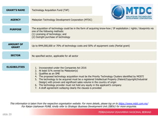 GRANT’S NAME
AGENCY
PURPOSE
AMOUNT OF
GRANT
SECTOR
ELIGIBILITIES
Technology Acquisition Fund (TAF)
Malaysian Technology Development Corporation (MTDC)
The acquisition of technology could be in the form of acquiring know-how / IP exploitation / rights / blueprints via
one of the following methods:
(1) Licensing of technology; and
(2) Outright purchase of technology
Up to RM4,000,000 or 70% of technology costs and 50% of equipment costs (Partial grant)
No specified sector, applicable for all sector
1. Incorporated under the Companies Act 2016
2. At least 51% owned by Malaysian(s)
3. Qualifies as an SME
4. The proposed technology acquisition must be the Priority Technology Clusters identified by MOSTI
5. The technology to be acquired must be a registered Intellectual Property (Patent/Copyright/Industrial
Design) with proven and significant sales volume in the country of origin
6. The technology provider must not hold any equity in the applicant’s company
7. A draft agreement outlaying clearly the clauses is provided
This information is taken from the respective organisation website. For more details, please log on to https://www.mtdc.com.my/
For Rakan Usahawan PUNB, kindly refer to Strategic Business Development Unit (SBDU) for more enquiries.
slide 20
 