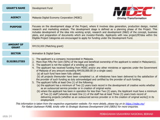 GRANT’S NAME
AGENCY
PURPOSE
AMOUNT OF
GRANT
SECTOR
ELIGIBILITIES
Development Fund
Malaysia Digital Economy Corporation (MDEC)
Focuses on the development stage of the Project, where it involves idea generation, production design, market
research and marketing analysis. The development stage is defined as a planning phase of the Project. This
includes development of the idea into working script, research and development (R&D) of the concept, business
plans, and preparation of documents which are investor-friendly. Applicants with new project/IP/idea within the
Eligible Project Categories are encouraged to apply for funding under the Development Fund.
RM150,000 (Matching grant)
Animation & Digital Game
1. The applicant is a company incorporated in Malaysia.
2. More than Fifty Per Cent (50%) of the legal and beneficial ownership of the applicant is vested in Malaysian(s).
3. The applicant is not the subject of a winding up order.
4. The applicant has received funding from MDEC and/or any other ministries or agencies under the Government
of Malaysia of any amount exceeding RM150,000.00 (in a single case):
(a) all such fund have been fully utilised;
(b) all projects thereunder have been completed i.e. all milestones have been delivered to the satisfaction of
the provider of such funding as duly acknowledged and certified by the provider of such funding.
5. The applicant fulfils at least One (1) of the following:
(a) the applicant has a minimum of Two (2) years track record in the development of creative works whether
as an outsourced service provider or in creation of original works
(b) where the applicant has been in operation for less than Two (2) years, the Applicant must have a minimum
of Two (2) staff [whereby at least One (1) of the staff has at least Three (3) years track record of
delivering projects (whether as an outsourced service provider or in the creation of original works)] in its
employment
This information is taken from the respective organisation website. For more details, please log on to https://mdec.my/
For Rakan Usahawan PUNB, kindly refer to Strategic Business Development Unit (SBDU) for more enquiries.
slide 24
 