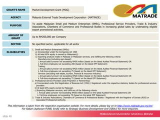 GRANT’S NAME
AGENCY
PURPOSE
AMOUNT OF
GRANT
SECTOR
ELIGIBILITIES
Market Development Grant (MDG)
Malaysia External Trade Development Corporation (MATRADE)
To assist Malaysian Small and Medium Enterprises (SMEs), Professional Service Providers, Trade & Industry
Associations, Chambers of Commerce and Professional Bodies in increasing global sales by undertaking eligible
export promotional activities.
Up to RM200,000 per Company
No specified sector, applicable for all sector
1. Small and Medium Enterprises (SMEs):
a) Incorporated under the Companies Act 1965
b) At least 60% equity is owned by Malaysian(s)
c) Exporting products made in Malaysia or Malaysian services; and fulfilling the following criteria:
Manufacturing (including agro-based):
i. Annual sales turnover not exceeding RM50 million (based on the latest Audited Financial Statement) OR
ii. Full-time employees not exceeding 200 (based on the latest EPF Statement)
Trading:
i. Annual sales turnover not exceeding RM20 million (based on the latest Audited Financial Statement) OR
ii. Full-time employees not exceeding 75 (based on the latest EPF Statement)
Services (excluding real estate, tourism, financial & insurance industry):
i. Annual sales turnover not exceeding RM20 million (based on the latest Audited Financial Statement) OR
ii. Full-time employees not exceeding 75 (based on the latest EPF Statement)
2. Professional Service Providers (Sole Proprietor or Partnership):
a) Incorporated under the Registration of Business Act (1956) / Registered under the respective statutory bodies for professional services
providers
b) At least 60% equity owned by Malaysian
c) Exporting Malaysian services; and fulfill any of the following criteria:
i. Annual sales turnover not exceeding RM20 million (based on the latest Audited Financial Statement) OR
ii. Full-time employees not exceeding 75 (based on the latest EPF Statement)
3. Trade & Industry Associations, Chambers of Commerce & Professional Bodies : Registered with the Registrar of Society (ROS) or
Associated Professional Authority.
This information is taken from the respective organisation website. For more details, please log on to http://www.matrade.gov.my/en/
For Rakan Usahawan PUNB, kindly refer to Strategic Business Development Unit (SBDU) for more enquiries.
slide 40
 