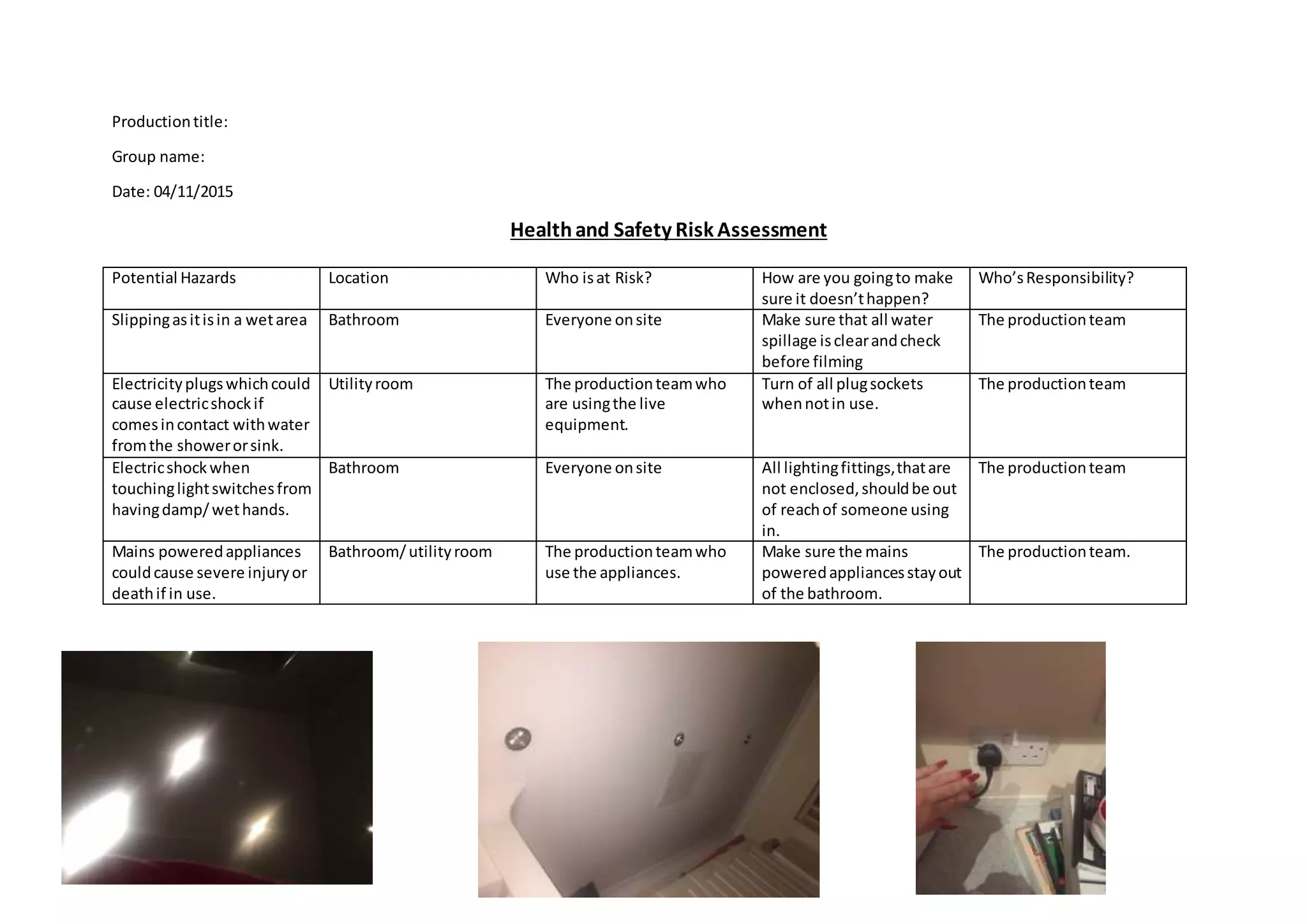 Productiontitle:
Group name:
Date: 04/11/2015
Healthand Safety Risk Assessment
Potential Hazards Location Who isat Risk? How are you goingto make
sure it doesn’thappen?
Who’sResponsibility?
Slippingasitisin a wetarea Bathroom Everyone onsite Make sure that all water
spillage isclearandcheck
before filming
The productionteam
Electricityplugswhichcould
cause electricshockif
comesincontact withwater
fromthe showerorsink.
Utilityroom The productionteamwho
are usingthe live
equipment.
Turn of all plugsockets
whennotin use.
The productionteam
Electricshockwhen
touchinglightswitchesfrom
havingdamp/wethands.
Bathroom Everyone onsite All lightingfittings,thatare
not enclosed,shouldbe out
of reachof someone using
in.
The productionteam
Mains poweredappliances
couldcause severe injuryor
deathif in use.
Bathroom/utilityroom The productionteamwho
use the appliances.
Make sure the mains
poweredappliancesstayout
of the bathroom.
The productionteam.