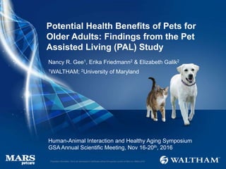 Potential Health Benefits of Pets for
Older Adults: Findings from the Pet
Assisted Living (PAL) Study
Human-Animal Interaction and Healthy Aging Symposium
GSA Annual Scientific Meeting, Nov 16-20th, 2016
Nancy R. Gee1, Erika Friedmann2 & Elizabeth Galik2
1WALTHAM; 2University of Maryland
Proprietary information: Not to be reproduced or distributed without the express consent of Mars Inc. ©Mars 2016
 