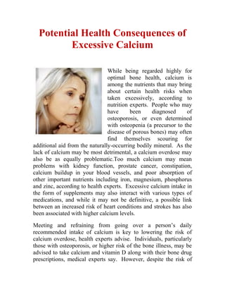 Potential Health Consequences of
         Excessive Calcium

                                While being regarded highly for
                                optimal bone health, calcium is
                                among the nutrients that may bring
                                about certain health risks when
                                taken excessively, according to
                                nutrition experts. People who may
                                have      been     diagnosed     of
                                osteoporosis, or even determined
                                with osteopenia (a precursor to the
                                disease of porous bones) may often
                                find themselves scouring for
additional aid from the naturally-occurring bodily mineral. As the
lack of calcium may be most detrimental, a calcium overdose may
also be as equally problematic.Too much calcium may mean
problems with kidney function, prostate cancer, constipation,
calcium buildup in your blood vessels, and poor absorption of
other important nutrients including iron, magnesium, phosphorus
and zinc, according to health experts. Excessive calcium intake in
the form of supplements may also interact with various types of
medications, and while it may not be definitive, a possible link
between an increased risk of heart conditions and strokes has also
been associated with higher calcium levels.

Meeting and refraining from going over a person’s daily
recommended intake of calcium is key to lowering the risk of
calcium overdose, health experts advise. Individuals, particularly
those with osteoporosis, or higher risk of the bone illness, may be
advised to take calcium and vitamin D along with their bone drug
prescriptions, medical experts say. However, despite the risk of
 
