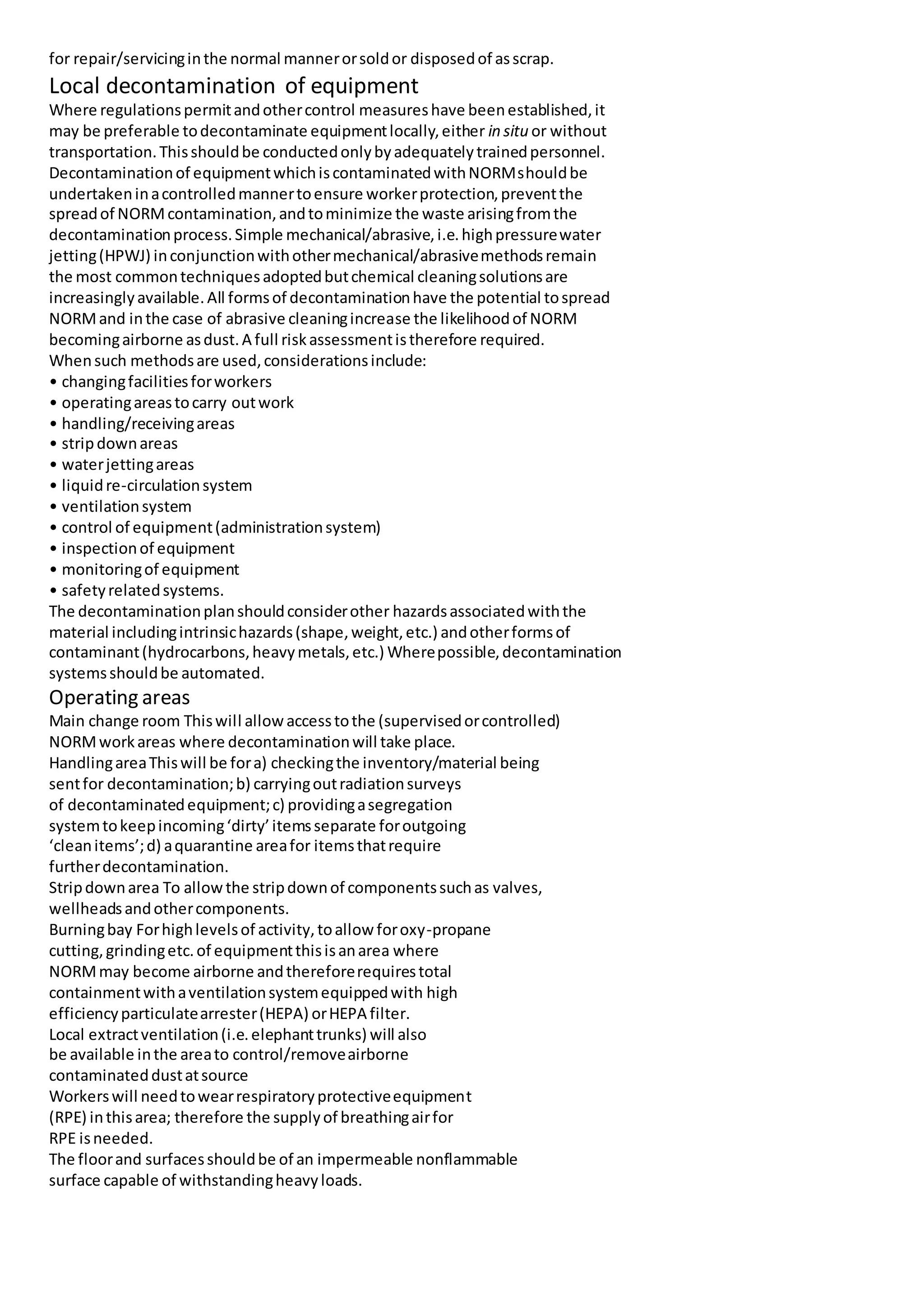 for repair/servicinginthe normal mannerorsoldor disposedof asscrap.
Local decontamination of equipment
Where regulationspermitandothercontrol measureshave beenestablished,it
may be preferable todecontaminate equipmentlocally,either in situ or without
transportation.Thisshouldbe conductedonlybyadequatelytrainedpersonnel.
Decontaminationof equipmentwhichiscontaminatedwithNORMshouldbe
undertakeninacontrolledmannertoensure workerprotection,preventthe
spreadof NORMcontamination,andtominimize the waste arisingfromthe
decontaminationprocess.Simple mechanical/abrasive,i.e.highpressurewater
jetting(HPWJ) inconjunctionwithothermechanical/abrasivemethodsremain
the most commontechniquesadoptedbutchemical cleaningsolutionsare
increasinglyavailable.All formsof decontaminationhave the potential tospread
NORMand inthe case of abrasive cleaningincrease the likelihoodof NORM
becomingairborne asdust.A full riskassessmentistherefore required.
Whensuch methodsare used,considerationsinclude:
• changingfacilitiesforworkers
• operatingareastocarry outwork
• handling/receivingareas
• stripdownareas
• waterjettingareas
• liquidre-circulationsystem
• ventilationsystem
• control of equipment(administrationsystem)
• inspectionof equipment
• monitoringof equipment
• safetyrelatedsystems.
The decontaminationplanshouldconsiderother hazardsassociatedwiththe
material includingintrinsichazards(shape,weight,etc.) andotherformsof
contaminant(hydrocarbons,heavymetals,etc.) Wherepossible,decontamination
systemsshouldbe automated.
Operating areas
Main change room Thiswill allowaccesstothe (supervisedorcontrolled)
NORMworkareas where decontaminationwill take place.
HandlingareaThiswill be fora) checkingthe inventory/material being
sentfor decontamination;b) carryingoutradiationsurveys
of decontaminatedequipment;c) providingasegregation
systemtokeepincoming‘dirty’itemsseparate foroutgoing
‘cleanitems’;d) aquarantine areafor itemsthatrequire
furtherdecontamination.
Stripdownarea To allowthe stripdownof componentssuchas valves,
wellheadsandothercomponents.
Burningbay Forhighlevelsof activity,toallowforoxy-propane
cutting,grindingetc.of equipmentthisisanarea where
NORMmay become airborne andthereforerequirestotal
containmentwithaventilationsystemequippedwith high
efficiencyparticulatearrester(HEPA) orHEPA filter.
Local extractventilation(i.e.elephanttrunks) will also
be available inthe areato control/removeairborne
contaminateddustatsource
Workerswill needtowearrespiratoryprotectiveequipment
(RPE) inthisarea; therefore the supplyof breathingairfor
RPE isneeded.
The floorand surfacesshouldbe of an impermeable nonflammable
surface capable of withstandingheavyloads.
 