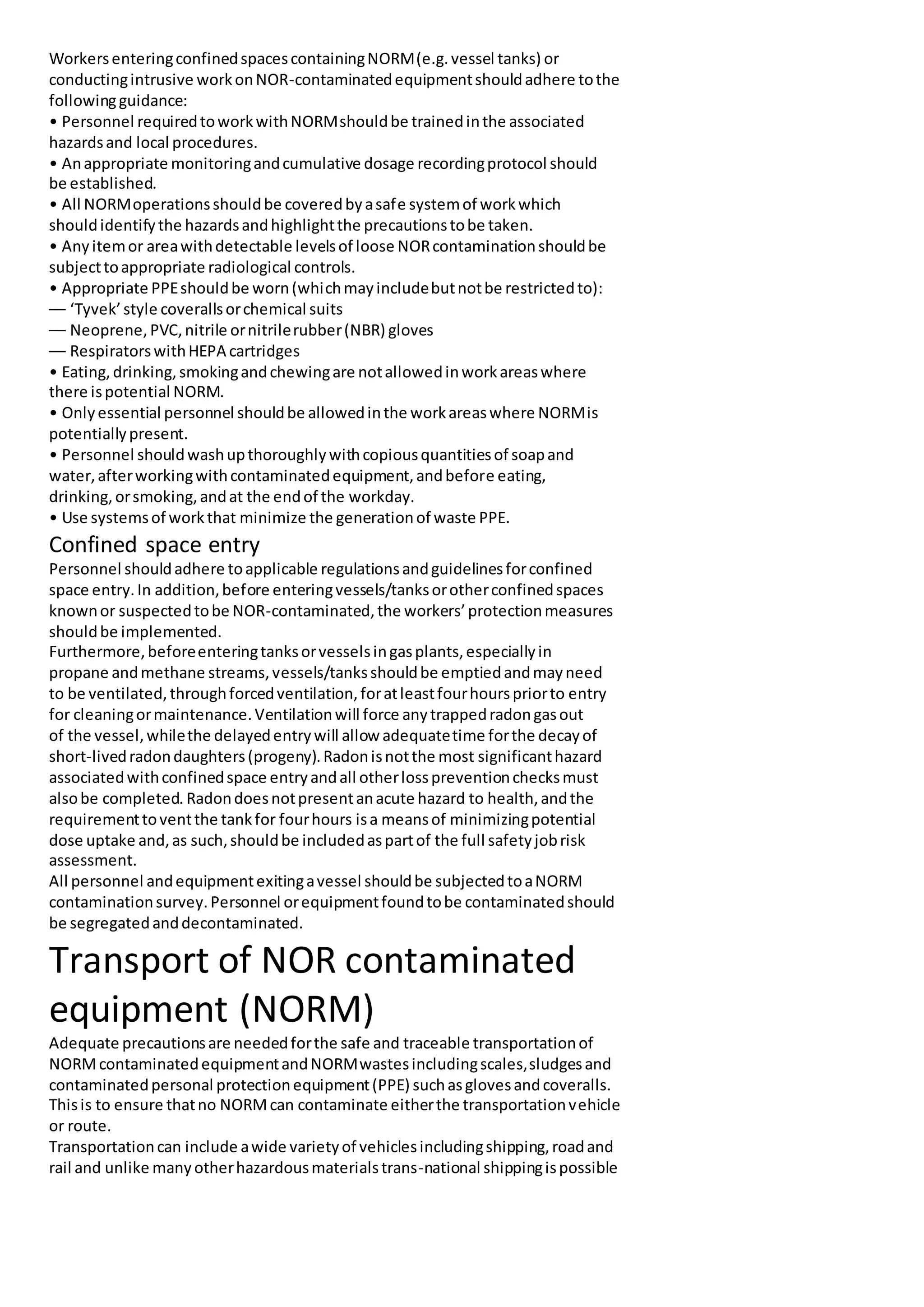WorkersenteringconfinedspacescontainingNORM(e.g.vessel tanks) or
conductingintrusive workonNOR-contaminatedequipmentshouldadhere tothe
followingguidance:
• Personnel requiredtoworkwithNORMshouldbe trainedinthe associated
hazardsand local procedures.
• Anappropriate monitoringandcumulative dosage recordingprotocol should
be established.
• All NORMoperationsshouldbe coveredbyasafe systemof workwhich
shouldidentifythe hazardsandhighlightthe precautionstobe taken.
• Anyitemor areawithdetectable levelsof loose NORcontaminationshouldbe
subjecttoappropriate radiological controls.
• Appropriate PPEshouldbe worn(whichmayincludebutnotbe restrictedto):
–– ‘Tyvek’style coverallsorchemical suits
–– Neoprene,PVC,nitrile ornitrilerubber(NBR) gloves
–– RespiratorswithHEPA cartridges
• Eating,drinking,smokingandchewingare notallowedinworkareaswhere
there ispotential NORM.
• Onlyessential personnel shouldbe allowedinthe workareaswhere NORMis
potentiallypresent.
• Personnel shouldwashupthoroughlywithcopiousquantitiesof soapand
water,afterworkingwithcontaminatedequipment,andbefore eating,
drinking,orsmoking,andat the endof the workday.
• Use systemsof workthat minimize the generationof waste PPE.
Confined space entry
Personnel shouldadhere toapplicable regulationsandguidelinesforconfined
space entry.In addition,before enteringvessels/tanksorotherconfinedspaces
knownor suspectedtobe NOR-contaminated,the workers’protectionmeasures
shouldbe implemented.
Furthermore,beforeenteringtanksorvesselsingasplants,especiallyin
propane andmethane streams,vessels/tanksshouldbe emptiedandmayneed
to be ventilated,throughforcedventilation,foratleastfourhourspriorto entry
for cleaningormaintenance.Ventilationwill force anytrappedradongasout
of the vessel,whilethe delayedentrywill allowadequatetime forthe decayof
short-livedradondaughters(progeny).Radonisnotthe most significanthazard
associatedwithconfinedspace entryandall otherlosspreventionchecksmust
alsobe completed. Radondoesnotpresentanacute hazard to health,andthe
requirementtoventthe tankfor fourhours isa meansof minimizingpotential
dose uptake and,as such,shouldbe includedaspartof the full safetyjobrisk
assessment.
All personnel andequipmentexitingavessel shouldbe subjectedtoaNORM
contaminationsurvey.Personnel orequipmentfoundtobe contaminatedshould
be segregatedanddecontaminated.
Transport of NOR contaminated
equipment (NORM)
Adequate precautionsare neededforthe safe and traceable transportationof
NORMcontaminatedequipmentandNORMwastesincludingscales,sludgesand
contaminatedpersonal protectionequipment(PPE) suchasglovesandcoveralls.
Thisis to ensure thatno NORMcan contaminate eitherthe transportationvehicle
or route.
Transportationcan include awide varietyof vehiclesincludingshipping,roadand
rail and unlike manyotherhazardousmaterialstrans-national shippingispossible
 