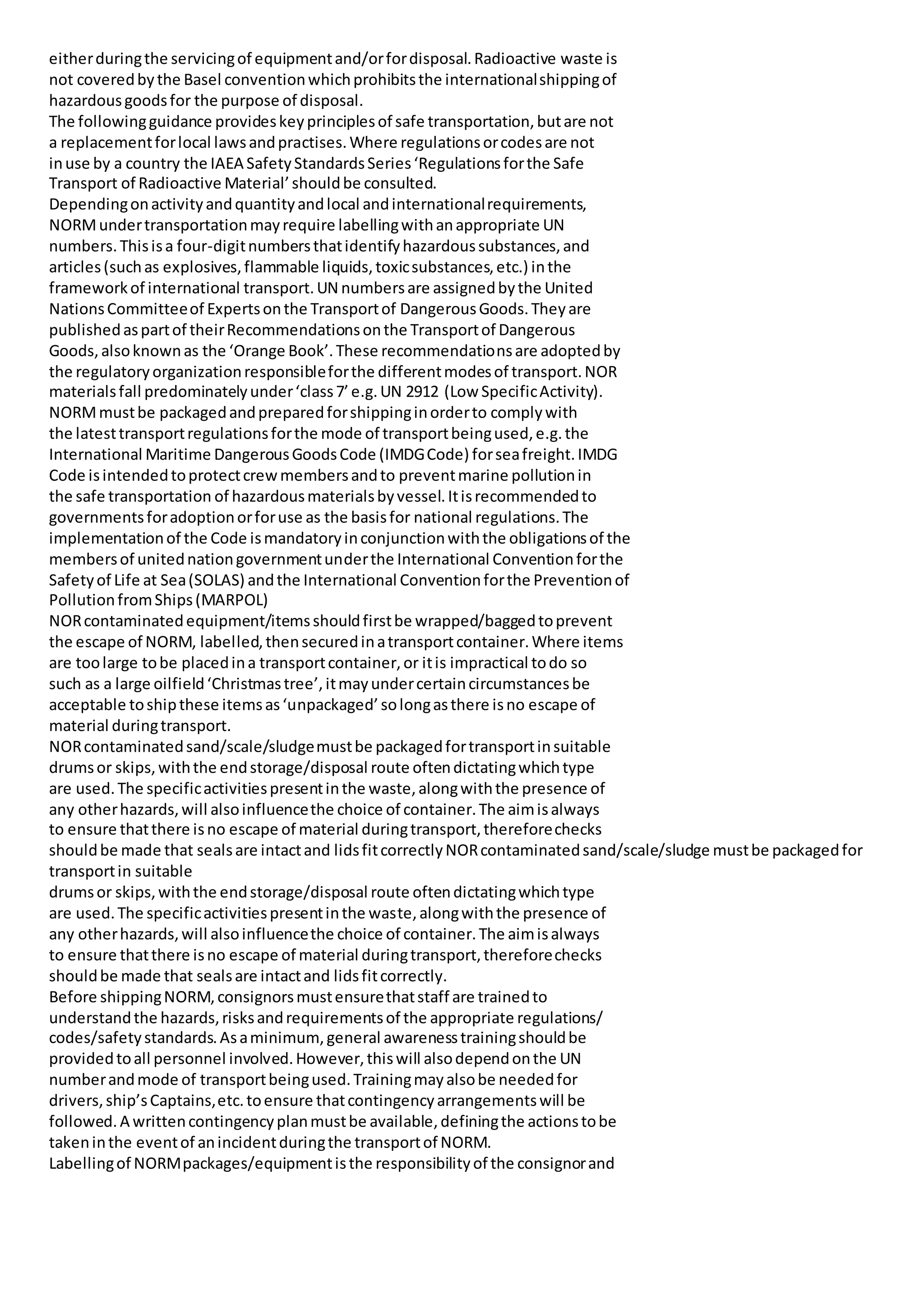 eitherduringthe servicingof equipmentand/orfordisposal.Radioactive waste is
not coveredbythe Basel conventionwhichprohibitsthe internationalshippingof
hazardousgoodsfor the purpose of disposal.
The followingguidance provideskeyprinciplesof safe transportation,butare not
a replacementforlocal lawsandpractises.Where regulationsorcodesare not
inuse by a country the IAEA SafetyStandardsSeries‘Regulationsforthe Safe
Transport of Radioactive Material’shouldbe consulted.
Dependingonactivityandquantityandlocal andinternationalrequirements,
NORMundertransportationmayrequire labellingwithanappropriate UN
numbers.Thisisa four-digitnumbersthatidentifyhazardoussubstances,and
articles(suchas explosives,flammable liquids,toxicsubstances,etc.) inthe
frameworkof international transport.UN numbersare assignedbythe United
NationsCommitteeof Expertsonthe Transportof DangerousGoods.Theyare
publishedaspartof theirRecommendationsonthe Transportof Dangerous
Goods,alsoknownas the ‘Orange Book’.These recommendationsare adoptedby
the regulatoryorganizationresponsibleforthe differentmodesof transport.NOR
materialsfall predominatelyunder‘class7’e.g.UN 2912 (Low SpecificActivity).
NORMmustbe packagedandpreparedforshippinginorderto complywith
the latesttransportregulationsforthe mode of transportbeingused,e.g.the
International Maritime DangerousGoodsCode (IMDGCode) forseafreight.IMDG
Code isintendedtoprotectcrewmembersandto preventmarine pollutionin
the safe transportation of hazardousmaterialsbyvessel.Itisrecommendedto
governmentsforadoptionorforuse as the basisfor national regulations.The
implementationof the Code ismandatoryinconjunctionwiththe obligationsof the
membersof unitednationgovernmentunderthe International Conventionforthe
Safetyof Life at Sea(SOLAS) andthe International Conventionforthe Preventionof
PollutionfromShips(MARPOL)
NORcontaminatedequipment/itemsshouldfirstbe wrapped/baggedtoprevent
the escape of NORM, labelled,thensecuredinatransportcontainer.Where items
are toolarge tobe placedina transportcontainer,or itis impractical todo so
such as a large oilfield‘Christmastree’,itmayundercertaincircumstancesbe
acceptable toshipthese itemsas‘unpackaged’solongasthere isno escape of
material duringtransport.
NORcontaminatedsand/scale/sludgemustbe packagedfortransportinsuitable
drumsor skips,withthe endstorage/disposal route oftendictatingwhichtype
are used.The specificactivitiespresentinthe waste,alongwiththe presence of
any otherhazards,will alsoinfluencethe choice of container.The aimisalways
to ensure thatthere isno escape of material duringtransport,thereforechecks
shouldbe made that sealsare intactand lidsfitcorrectlyNORcontaminatedsand/scale/sludge mustbe packagedfor
transportin suitable
drumsor skips,withthe endstorage/disposal route oftendictatingwhichtype
are used.The specificactivitiespresentinthe waste,alongwiththe presence of
any otherhazards,will alsoinfluencethe choice of container.The aimisalways
to ensure thatthere isno escape of material duringtransport,thereforechecks
shouldbe made that sealsare intactand lidsfitcorrectly.
Before shippingNORM,consignorsmustensurethatstaff are trainedto
understandthe hazards,risksandrequirementsof the appropriate regulations/
codes/safetystandards.Asaminimum,general awarenesstrainingshouldbe
providedtoall personnel involved.However,thiswill alsodependonthe UN
numberandmode of transportbeingused.Trainingmayalsobe neededfor
drivers,ship’sCaptains,etc.toensure thatcontingencyarrangementswill be
followed.A writtencontingencyplanmustbe available,definingthe actionstobe
takeninthe eventof anincidentduringthe transportof NORM.
Labellingof NORMpackages/equipmentisthe responsibilityof the consignorand
 