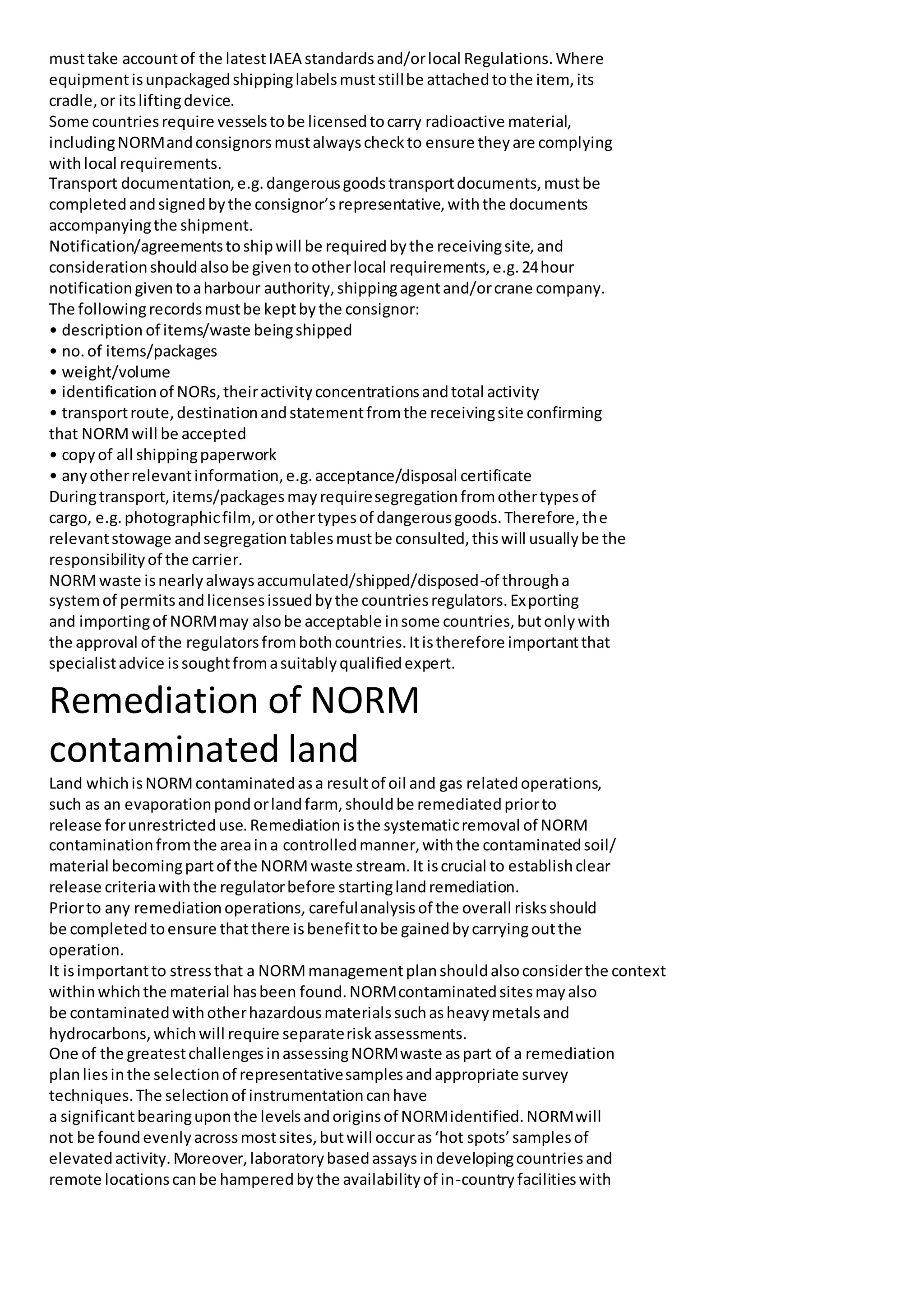 musttake accountof the latestIAEA standardsand/orlocal Regulations.Where
equipmentisunpackagedshippinglabelsmuststillbe attachedtothe item, its
cradle,or itsliftingdevice.
Some countriesrequire vesselstobe licensedtocarry radioactive material,
includingNORMandconsignorsmustalwayscheckto ensure theyare complying
withlocal requirements.
Transport documentation,e.g.dangerousgoodstransportdocuments,mustbe
completedandsignedbythe consignor’srepresentative,withthe documents
accompanyingthe shipment.
Notification/agreementstoshipwill be requiredbythe receivingsite,and
considerationshouldalsobe giventootherlocal requirements,e.g.24hour
notificationgiventoaharbour authority,shippingagentand/orcrane company.
The followingrecordsmustbe keptbythe consignor:
• description of items/waste beingshipped
• no.of items/packages
• weight/volume
• identificationof NORs,theiractivityconcentrationsandtotal activity
• transportroute,destinationandstatementfromthe receivingsite confirming
that NORMwill be accepted
• copyof all shippingpaperwork
• anyotherrelevantinformation,e.g.acceptance/disposal certificate
Duringtransport,items/packagesmayrequiresegregationfromothertypesof
cargo, e.g.photographicfilm,orothertypesof dangerousgoods.Therefore,the
relevantstowage andsegregationtablesmustbe consulted,thiswill usuallybe the
responsibilityof the carrier.
NORMwaste isnearlyalwaysaccumulated/shipped/disposed-of througha
systemof permitsandlicensesissuedbythe countriesregulators.Exporting
and importingof NORMmay alsobe acceptable insome countries,butonlywith
the approval of the regulatorsfrombothcountries.Itistherefore importantthat
specialistadvice issoughtfromasuitablyqualifiedexpert.
Remediation of NORM
contaminated land
Land whichisNORMcontaminatedasa resultof oil and gas relatedoperations,
such as an evaporationpondorlandfarm,shouldbe remediatedpriorto
release forunrestricteduse.Remediationisthe systematicremoval of NORM
contaminationfromthe areaina controlledmanner,withthe contaminatedsoil/
material becomingpartof the NORMwaste stream.It iscrucial to establishclear
release criteriawiththe regulatorbefore startinglandremediation.
Priorto any remediationoperations, carefulanalysisof the overall risksshould
be completedtoensure thatthere isbenefittobe gainedbycarryingoutthe
operation.
It isimportantto stressthat a NORMmanagementplanshouldalsoconsiderthe context
withinwhichthe material hasbeen found.NORMcontaminatedsitesmayalso
be contaminatedwithotherhazardousmaterialssuchasheavymetalsand
hydrocarbons,whichwill require separateriskassessments.
One of the greatestchallengesinassessingNORMwaste aspart of a remediation
planliesinthe selectionof representativesamplesandappropriate survey
techniques.The selectionof instrumentationcanhave
a significantbearinguponthe levelsandoriginsof NORMidentified.NORMwill
not be foundevenlyacrossmostsites,butwill occuras‘hot spots’samplesof
elevatedactivity.Moreover,laboratorybasedassaysindevelopingcountriesand
remote locationscanbe hamperedbythe availabilityof in-countryfacilitieswith
 