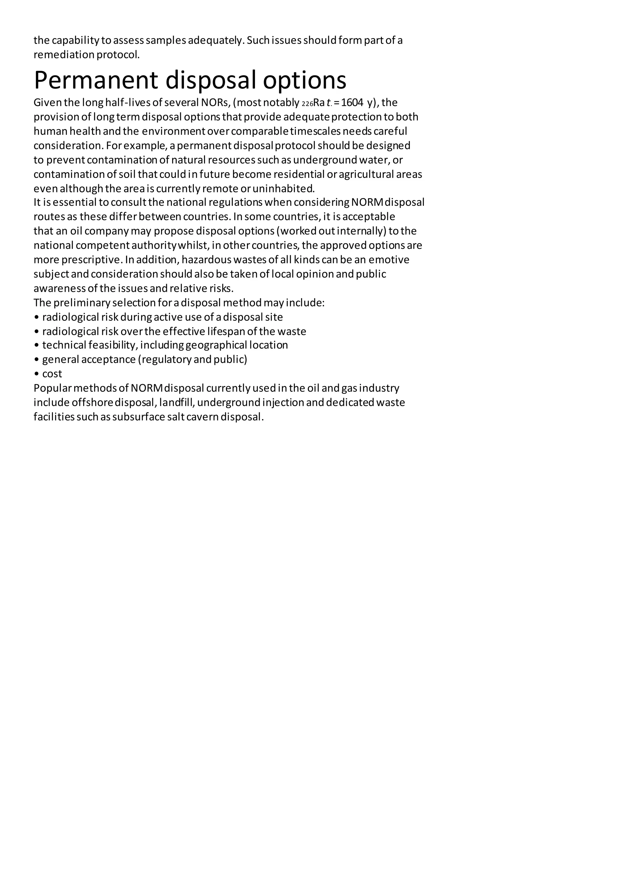 the capabilitytoassesssamplesadequately.Suchissuesshouldformpartof a
remediationprotocol.
Permanent disposal options
Giventhe longhalf-livesof several NORs,(mostnotably 226Rat. =1604 y),the
provisionof longtermdisposal optionsthatprovide adequateprotectiontoboth
humanhealthandthe environmentovercomparabletimescalesneedscareful
consideration.Forexample,apermanentdisposalprotocol shouldbe designed
to preventcontaminationof natural resourcessuchasundergroundwater,or
contaminationof soil thatcouldinfuture become residential oragricultural areas
evenalthoughthe areaiscurrentlyremote oruninhabited.
It isessential toconsultthe national regulationswhenconsideringNORMdisposal
routesas these differbetweencountries.Insome countries,it isacceptable
that an oil companymay propose disposal options(workedoutinternally) tothe
national competentauthoritywhilst,inothercountries,the approvedoptionsare
more prescriptive.Inaddition,hazardouswastesof all kindscanbe an emotive
subjectandconsiderationshouldalsobe takenof local opinionandpublic
awarenessof the issuesandrelative risks.
The preliminaryselectionforadisposal methodmayinclude:
• radiological riskduringactive use of adisposal site
• radiological risk overthe effective lifespanof the waste
• technical feasibility,includinggeographical location
• general acceptance (regulatoryandpublic)
• cost
Popularmethodsof NORMdisposal currentlyusedinthe oil andgasindustry
include offshoredisposal,landfill,undergroundinjectionanddedicatedwaste
facilitiessuchassubsurface saltcaverndisposal.
 