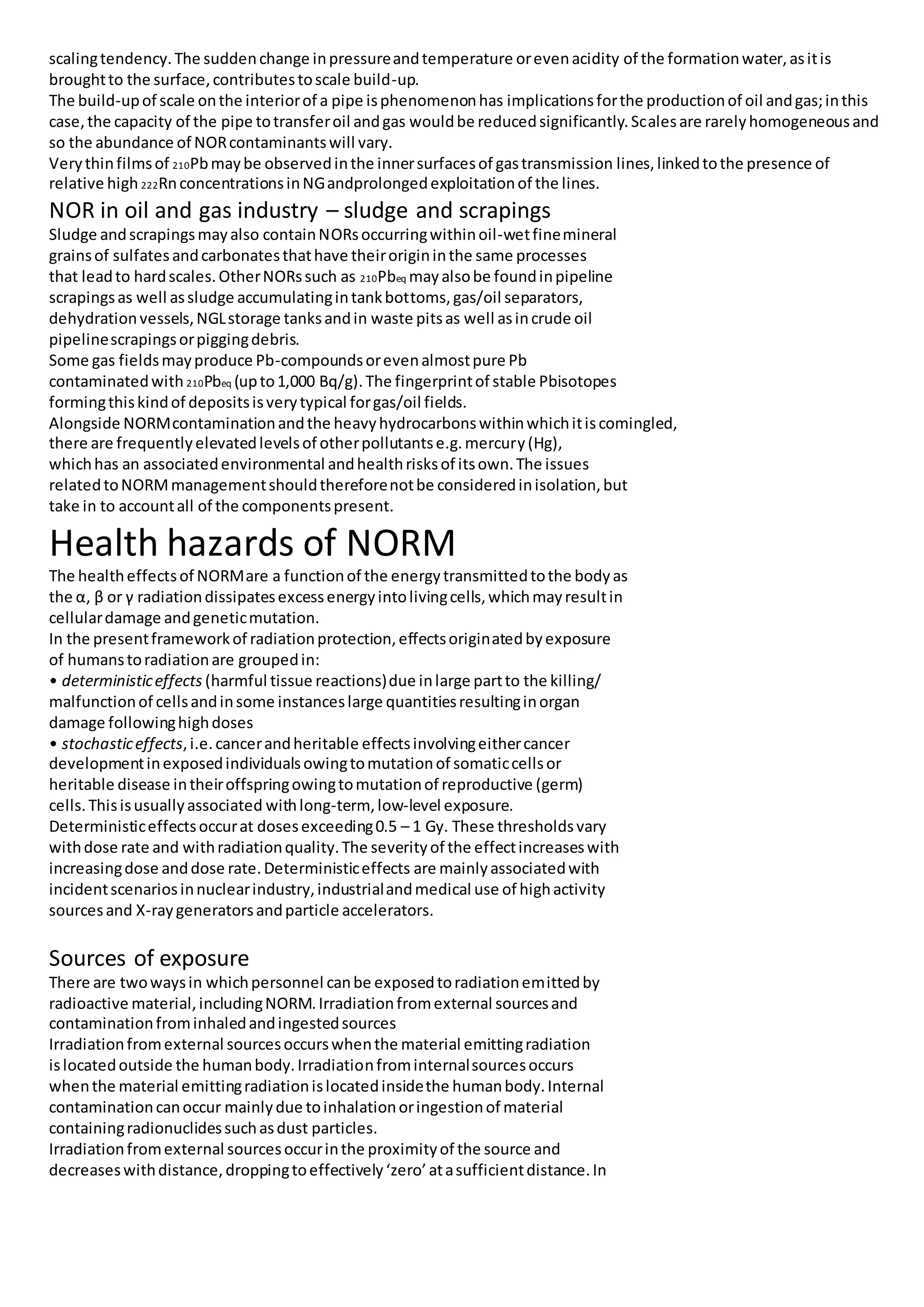 scalingtendency.The suddenchange inpressureandtemperature orevenacidity of the formationwater,asitis
broughtto the surface,contributestoscale build-up.
The build-upof scale onthe interiorof a pipe isphenomenonhas implicationsforthe productionof oil andgas;inthis
case,the capacity of the pipe totransferoil andgas wouldbe reducedsignificantly.Scalesare rarelyhomogeneousand
so the abundance of NORcontaminantswill vary.
Verythinfilmsof 210Pbmaybe observedinthe innersurfacesof gastransmission lines,linkedtothe presence of
relative high 222RnconcentrationsinNGandprolongedexploitationof the lines.
NOR in oil and gas industry – sludge and scrapings
Sludge andscrapingsmayalso containNORsoccurringwithinoil-wetfinemineral
grainsof sulfatesandcarbonatesthathave theirorigininthe same processes
that leadto hardscales.OtherNORssuch as 210Pbeq mayalsobe foundinpipeline
scrapingsas well assludge accumulatingintankbottoms,gas/oil separators,
dehydrationvessels,NGLstorage tanksandin waste pitsas well asincrude oil
pipelinescrapingsorpiggingdebris.
Some gas fieldsmayproduce Pb-compoundsorevenalmostpure Pb
contaminatedwith 210Pbeq (upto1,000 Bq/g).The fingerprintof stable Pbisotopes
formingthiskindof depositsisverytypical forgas/oil fields.
Alongside NORMcontaminationandthe heavyhydrocarbonswithinwhichitiscomingled,
there are frequentlyelevatedlevelsof otherpollutantse.g.mercury(Hg),
whichhas an associatedenvironmental andhealthrisksof itsown.The issues
relatedtoNORMmanagementshouldthereforenotbe consideredinisolation,but
take in to accountall of the componentspresent.
Health hazards of NORM
The healtheffectsof NORMare a functionof the energytransmittedtothe bodyas
the α, β or γ radiationdissipatesexcessenergyintolivingcells,whichmayresultin
cellulardamage andgeneticmutation.
In the presentframeworkof radiationprotection,effectsoriginatedbyexposure
of humanstoradiationare groupedin:
• deterministiceffects (harmful tissue reactions)due inlarge partto the killing/
malfunctionof cellsandinsome instanceslarge quantitiesresultinginorgan
damage followinghighdoses
• stochasticeffects,i.e.cancerandheritable effectsinvolvingeithercancer
developmentinexposedindividualsowingtomutationof somaticcellsor
heritable disease intheiroffspringowingtomutationof reproductive (germ)
cells.Thisisusuallyassociated withlong-term, low-level exposure.
Deterministiceffectsoccurat dosesexceeding0.5 – 1 Gy. These thresholdsvary
withdose rate and withradiationquality.The severityof the effectincreaseswith
increasingdose anddose rate.Deterministiceffects are mainlyassociatedwith
incidentscenariosinnuclearindustry,industrialandmedical use of highactivity
sourcesand X-raygeneratorsandparticle accelerators.
Sources of exposure
There are twowaysin whichpersonnel canbe exposedtoradiationemittedby
radioactive material, includingNORM.Irradiationfromexternal sourcesand
contaminationfrominhaledandingestedsources
Irradiationfromexternal sourcesoccurswhenthe material emittingradiation
islocatedoutside the humanbody.Irradiationfrominternalsourcesoccurs
whenthe material emittingradiationislocatedinsidethe humanbody.Internal
contaminationcanoccur mainlydue toinhalationoringestionof material
containingradionuclidessuchasdust particles.
Irradiationfromexternal sourcesoccurinthe proximityof the source and
decreaseswithdistance,droppingtoeffectively‘zero’atasufficientdistance.In
 