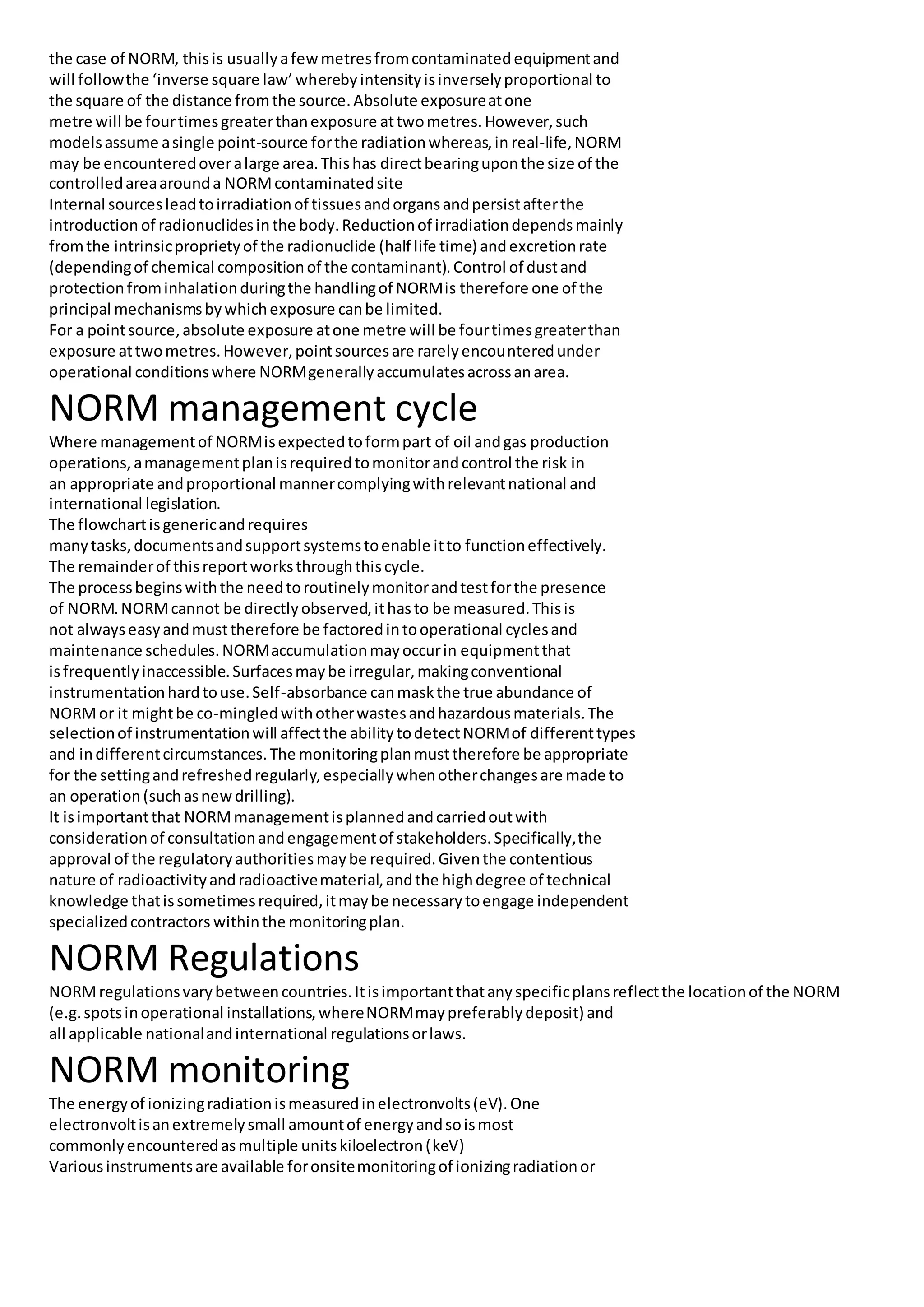 the case of NORM, thisis usuallyafewmetresfromcontaminatedequipmentand
will followthe ‘inverse square law’wherebyintensityisinverselyproportional to
the square of the distance fromthe source.Absolute exposureatone
metre will be fourtimesgreaterthanexposure attwometres.However,such
modelsassume asingle point-source forthe radiationwhereas,in real-life,NORM
may be encounteredoveralarge area.Thishas directbearinguponthe size of the
controlledareaarounda NORMcontaminatedsite
Internal sourcesleadtoirradiationof tissuesandorgansandpersistafterthe
introduction of radionuclidesinthe body.Reductionof irradiationdependsmainly
fromthe intrinsicproprietyof the radionuclide (half life time) andexcretionrate
(dependingof chemical compositionof the contaminant).Control of dustand
protectionfrominhalationduringthe handlingof NORMis therefore one of the
principal mechanismsbywhichexposure canbe limited.
For a pointsource,absolute exposure atone metre will be fourtimesgreaterthan
exposure attwometres.However,pointsourcesare rarelyencounteredunder
operational conditionswhere NORMgenerallyaccumulatesacrossanarea.
NORM management cycle
Where managementof NORMisexpectedtoformpart of oil andgas production
operations,amanagementplanisrequiredtomonitorandcontrol the risk in
an appropriate andproportional mannercomplyingwithrelevantnational and
international legislation.
The flowchartisgenericandrequires
manytasks,documentsandsupportsystemstoenable itto functioneffectively.
The remainderof thisreportworksthroughthiscycle.
The processbeginswiththe needtoroutinelymonitorandtestforthe presence
of NORM.NORMcannot be directlyobserved,ithasto be measured.Thisis
not alwayseasyandmusttherefore be factoredintooperational cyclesand
maintenance schedules.NORMaccumulationmayoccurin equipmentthat
isfrequentlyinaccessible.Surfacesmaybe irregular,makingconventional
instrumentationhardtouse.Self-absorbance canmaskthe true abundance of
NORMor it mightbe co-mingledwithotherwastesandhazardousmaterials.The
selectionof instrumentationwill affectthe abilitytodetectNORMof differenttypes
and indifferentcircumstances.The monitoringplanmusttherefore be appropriate
for the settingandrefreshedregularly,especiallywhenotherchangesare made to
an operation(suchasnewdrilling).
It isimportantthat NORMmanagementisplannedandcarriedoutwith
considerationof consultationandengagementof stakeholders.Specifically,the
approval of the regulatoryauthoritiesmaybe required.Giventhe contentious
nature of radioactivityandradioactivematerial,andthe highdegree of technical
knowledge thatissometimesrequired,itmaybe necessarytoengage independent
specializedcontractors withinthe monitoringplan.
NORM Regulations
NORMregulationsvarybetweencountries.Itisimportantthatanyspecificplansreflectthe locationof the NORM
(e.g.spotsinoperational installations,whereNORMmaypreferablydeposit) and
all applicable nationalandinternational regulationsorlaws.
NORM monitoring
The energyof ionizingradiationismeasuredinelectronvolts(eV).One
electronvoltisanextremelysmall amountof energyandsoismost
commonlyencounteredasmultiple unitskiloelectron(keV)
Variousinstrumentsare available foronsitemonitoringof ionizingradiationor
 