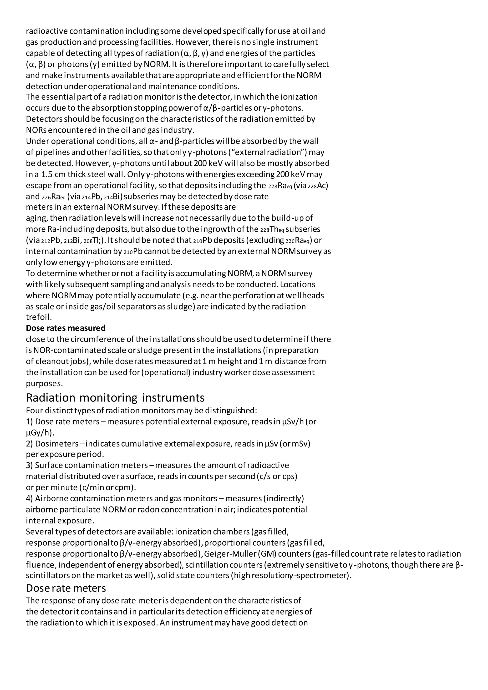 radioactive contaminationincludingsome developedspecificallyforuse atoil and
gas productionandprocessingfacilities.However,thereisnosingle instrument
capable of detectingall typesof radiation(α,β, γ) andenergiesof the particles
(α,β) or photons(γ) emittedbyNORM.It istherefore importanttocarefullyselect
and make instrumentsavailablethatare appropriate andefficientforthe NORM
detectionunderoperational andmaintenance conditions.
The essential partof a radiationmonitoristhe detector,inwhichthe ionization
occurs due to the absorptionstoppingpowerof α/β-particlesorγ-photons.
Detectorsshouldbe focusingonthe characteristicsof the radiationemittedby
NORsencounteredinthe oil andgasindustry.
Under operational conditions,all α- andβ-particleswillbe absorbedbythe wall
of pipelinesandotherfacilities,sothatonlyγ-photons(“externalradiation”) may
be detected.However,γ-photonsuntilabout200 keV will alsobe mostlyabsorbed
ina 1.5 cm thicksteel wall.Onlyγ-photonswithenergiesexceeding200 keV may
escape froman operational facility,sothatdepositsincludingthe 228Raeq (via228Ac)
and 226Raeq (via214Pb, 214Bi)subseriesmaybe detectedbydose rate
metersinan external NORMsurvey.If these depositsare
aging,thenradiationlevelswill increasenotnecessarilydue tothe build-upof
more Ra-includingdeposits,butalsodue tothe ingrowthof the 228Theq subseries
(via212Pb, 212Bi, 208Tl;).Itshouldbe notedthat 210Pbdeposits(excluding 226Raeq) or
internal contaminationby 210Pbcannotbe detectedbyanexternal NORMsurveyas
onlylowenergyγ-photonsare emitted.
To determine whetherornot a facilityisaccumulatingNORM,aNORMsurvey
withlikelysubsequentsamplingandanalysisneedstobe conducted.Locations
where NORMmay potentiallyaccumulate (e.g.nearthe perforationatwellheads
as scale or inside gas/oil separatorsassludge) are indicatedbythe radiation
trefoil.
Dose rates measured
close to the circumference of the installationsshouldbe usedtodetermineif there
isNOR-contaminatedscale orsludge presentinthe installations(inpreparation
of cleanoutjobs),while doseratesmeasuredat1 m heightand1 m distance from
the installationcanbe usedfor(operational) industryworkerdose assessment
purposes.
Radiation monitoring instruments
Four distincttypesof radiationmonitorsmaybe distinguished:
1) Dose rate meters– measurespotentialexternal exposure,readsinμSv/h(or
μGy/h).
2) Dosimeters –indicatescumulative externalexposure,readsinμSv(ormSv)
perexposure period.
3) Surface contaminationmeters –measuresthe amountof radioactive
material distributedoverasurface,readsincountspersecond(c/s or cps)
or per minute (c/minorcpm).
4) Airborne contaminationmetersandgasmonitors – measures(indirectly)
airborne particulate NORMor radonconcentrationinair;indicatespotential
internal exposure.
Several typesof detectorsare available:ionizationchambers(gasfilled,
response proportionaltoβ/γ-energyabsorbed),proportional counters(gasfilled,
response proportionaltoβ/γ-energyabsorbed),Geiger-Muller(GM) counters(gas-filledcountrate relatestoradiation
fluence,independentof energyabsorbed),scintillationcounters(extremelysensitivetoγ-photons,thoughthere are β-
scintillatorsonthe marketaswell),solidstate counters(highresolutionγ-spectrometer).
Doserate meters
The response of anydose rate meterisdependentonthe characteristicsof
the detectoritcontainsand inparticularitsdetectionefficiencyatenergiesof
the radiationto whichitisexposed.Aninstrumentmayhave gooddetection
 