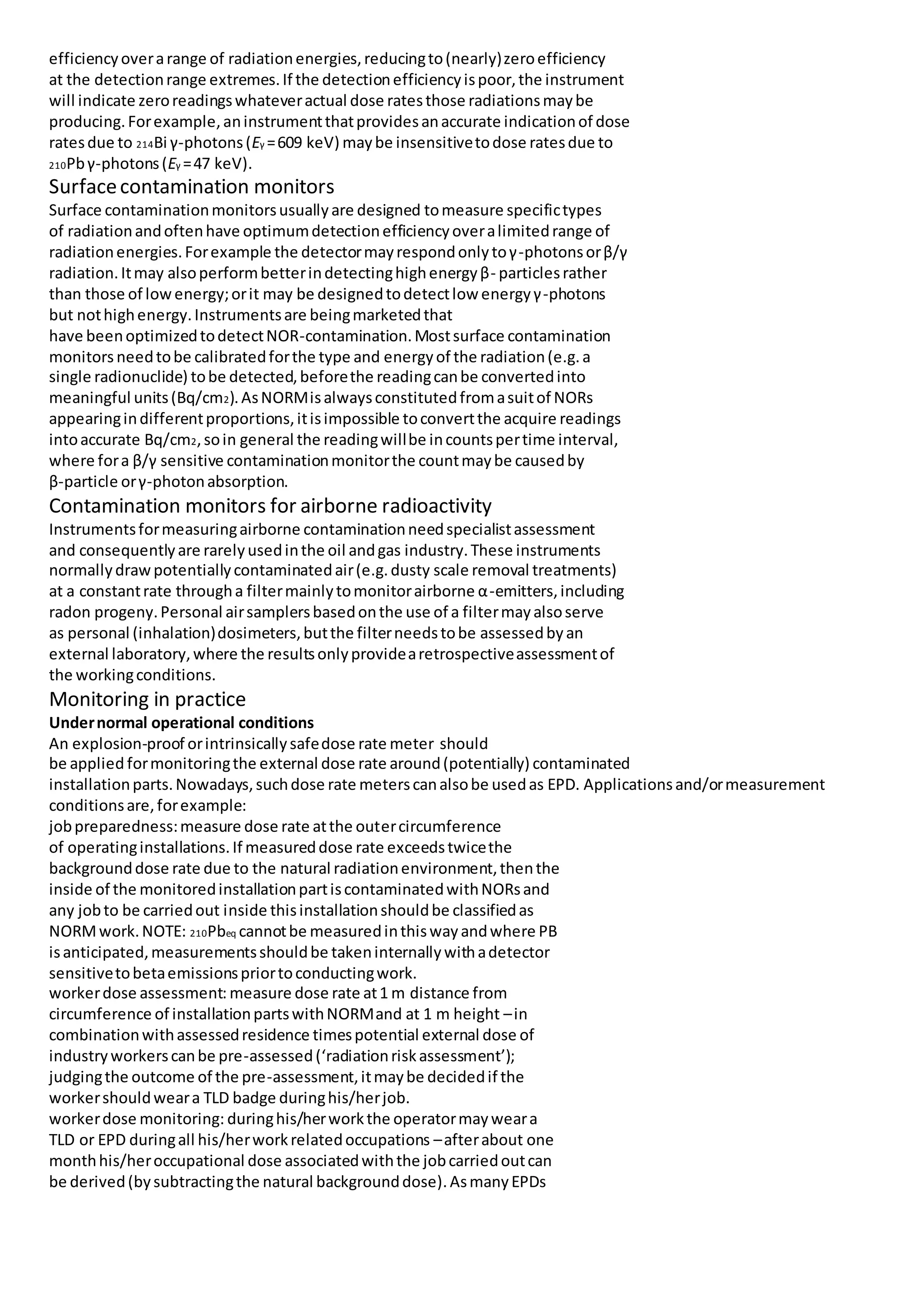 efficiencyoverarange of radiationenergies,reducingto(nearly)zeroefficiency
at the detectionrange extremes.If the detectionefficiencyispoor,the instrument
will indicate zeroreadingswhateveractual dose ratesthose radiationsmaybe
producing.Forexample,aninstrumentthatprovidesanaccurate indicationof dose
ratesdue to 214Bi γ-photons(Eγ =609 keV) maybe insensitivetodose ratesdue to
210Pbγ-photons(Eγ =47 keV).
Surfacecontamination monitors
Surface contaminationmonitorsusuallyare designed tomeasure specifictypes
of radiationandoftenhave optimumdetectionefficiencyoveralimitedrange of
radiationenergies.Forexample the detectormayrespondonlytoγ-photonsorβ/γ
radiation.Itmay alsoperformbetterindetectinghighenergyβ- particlesrather
than those of lowenergy;orit may be designedtodetectlow energyγ-photons
but nothighenergy.Instrumentsare beingmarketedthat
have beenoptimizedtodetectNOR-contamination.Mostsurface contamination
monitors needtobe calibratedforthe type and energyof the radiation(e.g.a
single radionuclide) tobe detected,beforethe readingcanbe convertedinto
meaningful units(Bq/cm2).AsNORMisalwaysconstitutedfromasuitof NORs
appearingindifferentproportions,itisimpossible toconvertthe acquire readings
intoaccurate Bq/cm2,soin general the readingwillbe incountspertime interval,
where fora β/γ sensitive contaminationmonitorthe countmaybe causedby
β-particle orγ-photonabsorption.
Contamination monitors for airborne radioactivity
Instrumentsformeasuringairborne contaminationneedspecialistassessment
and consequentlyare rarelyusedinthe oil andgas industry.These instruments
normallydrawpotentiallycontaminatedair(e.g.dusty scale removal treatments)
at a constantrate througha filtermainlytomonitorairborne α-emitters,including
radon progeny.Personal airsamplersbasedonthe use of a filtermayalsoserve
as personal (inhalation)dosimeters,butthe filterneedstobe assessedbyan
external laboratory,where the resultsonlyprovidearetrospectiveassessmentof
the workingconditions.
Monitoring in practice
Undernormal operational conditions
An explosion-proof orintrinsicallysafedose rate meter should
be applied formonitoringthe external dose rate around(potentially) contaminated
installationparts.Nowadays,suchdose rate meterscanalsobe usedas EPD. Applicationsand/ormeasurement
conditionsare,forexample:
jobpreparedness:measure dose rate atthe outercircumference
of operatinginstallations.If measureddose rate exceedstwicethe
backgrounddose rate due to the natural radiationenvironment,thenthe
inside of the monitoredinstallationpartiscontaminatedwithNORsand
any jobto be carriedout inside thisinstallationshouldbe classifiedas
NORMwork.NOTE: 210Pbeq cannotbe measuredinthiswayandwhere PB
isanticipated,measurementsshouldbe takeninternallywithadetector
sensitivetobetaemissionspriortoconductingwork.
workerdose assessment: measure dose rate at1 m distance from
circumference of installationpartswithNORMand at 1 m height –in
combinationwithassessedresidence timespotential external dose of
industryworkerscanbe pre-assessed(‘radiationriskassessment’);
judgingthe outcome of the pre-assessment,itmaybe decidedif the
workershouldweara TLD badge duringhis/herjob.
workerdose monitoring: duringhis/herworkthe operatormayweara
TLD or EPD duringall his/herworkrelatedoccupations –afterabout one
monthhis/heroccupational dose associatedwiththe jobcarriedoutcan
be derived(bysubtractingthe natural backgrounddose).AsmanyEPDs
 