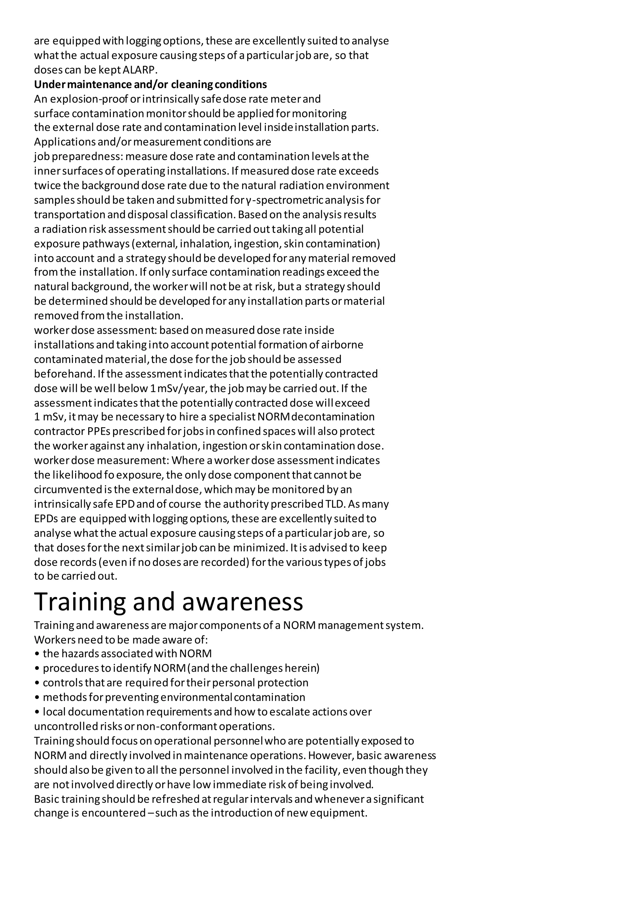 are equippedwithloggingoptions,these are excellentlysuitedtoanalyse
whatthe actual exposure causingstepsof aparticularjobare, so that
dosescan be keptALARP.
Undermaintenance and/or cleaningconditions
An explosion-proof orintrinsicallysafedose rate meterand
surface contaminationmonitorshouldbe appliedformonitoring
the external dose rate andcontaminationlevel insideinstallationparts.
Applicationsand/ormeasurementconditionsare
jobpreparedness: measure dose rate andcontaminationlevelsatthe
innersurfacesof operatinginstallations.If measureddose rate exceeds
twice the backgrounddose rate due to the natural radiationenvironment
samplesshouldbe takenandsubmittedforγ-spectrometricanalysisfor
transportationanddisposal classification.Basedonthe analysisresults
a radiationriskassessmentshouldbe carriedouttakingall potential
exposure pathways(external,inhalation,ingestion,skincontamination)
intoaccount and a strategyshouldbe developedforanymaterial removed
fromthe installation.If onlysurface contaminationreadingsexceedthe
natural background,the workerwill notbe at risk,buta strategyshould
be determinedshouldbe developedforanyinstallationpartsormaterial
removedfromthe installation.
workerdose assessment: basedonmeasureddose rate inside
installationsandtakingintoaccountpotential formationof airborne
contaminatedmaterial,the dose forthe jobshouldbe assessed
beforehand.If the assessmentindicatesthatthe potentiallycontracted
dose will be well below 1mSv/year,the jobmaybe carriedout.If the
assessmentindicatesthatthe potentiallycontracteddose willexceed
1 mSv,itmay be necessaryto hire a specialistNORMdecontamination
contractor PPEsprescribedforjobsinconfinedspaceswill alsoprotect
the workeragainstany inhalation,ingestionorskincontaminationdose.
workerdose measurement: Where aworkerdose assessmentindicates
the likelihoodfoexposure,the onlydose componentthatcannotbe
circumventedisthe externaldose,whichmaybe monitoredbyan
intrinsicallysafe EPDandof course the authorityprescribedTLD.Asmany
EPDs are equippedwithloggingoptions,these are excellentlysuitedto
analyse whatthe actual exposure causingstepsof aparticularjobare, so
that dosesforthe nextsimilarjobcanbe minimized.Itisadvisedto keep
dose records(evenif nodosesare recorded) forthe varioustypesof jobs
to be carriedout.
Training and awareness
Trainingandawarenessare majorcomponentsof a NORMmanagementsystem.
Workersneedtobe made aware of:
• the hazardsassociatedwithNORM
• procedurestoidentifyNORM(andthe challengesherein)
• controlsthatare requiredfortheirpersonal protection
• methodsforpreventingenvironmentalcontamination
• local documentationrequirementsandhowtoescalate actionsover
uncontrolledrisksornon-conformantoperations.
Trainingshouldfocusonoperational personnelwhoare potentiallyexposedto
NORMand directlyinvolvedinmaintenance operations.However,basic awareness
shouldalsobe giventoall the personnel involvedinthe facility,eventhoughthey
are notinvolveddirectlyorhave lowimmediate riskof beinginvolved.
Basic trainingshouldbe refreshedatregularintervalsandwheneverasignificant
change is encountered –suchas the introductionof new equipment.
 