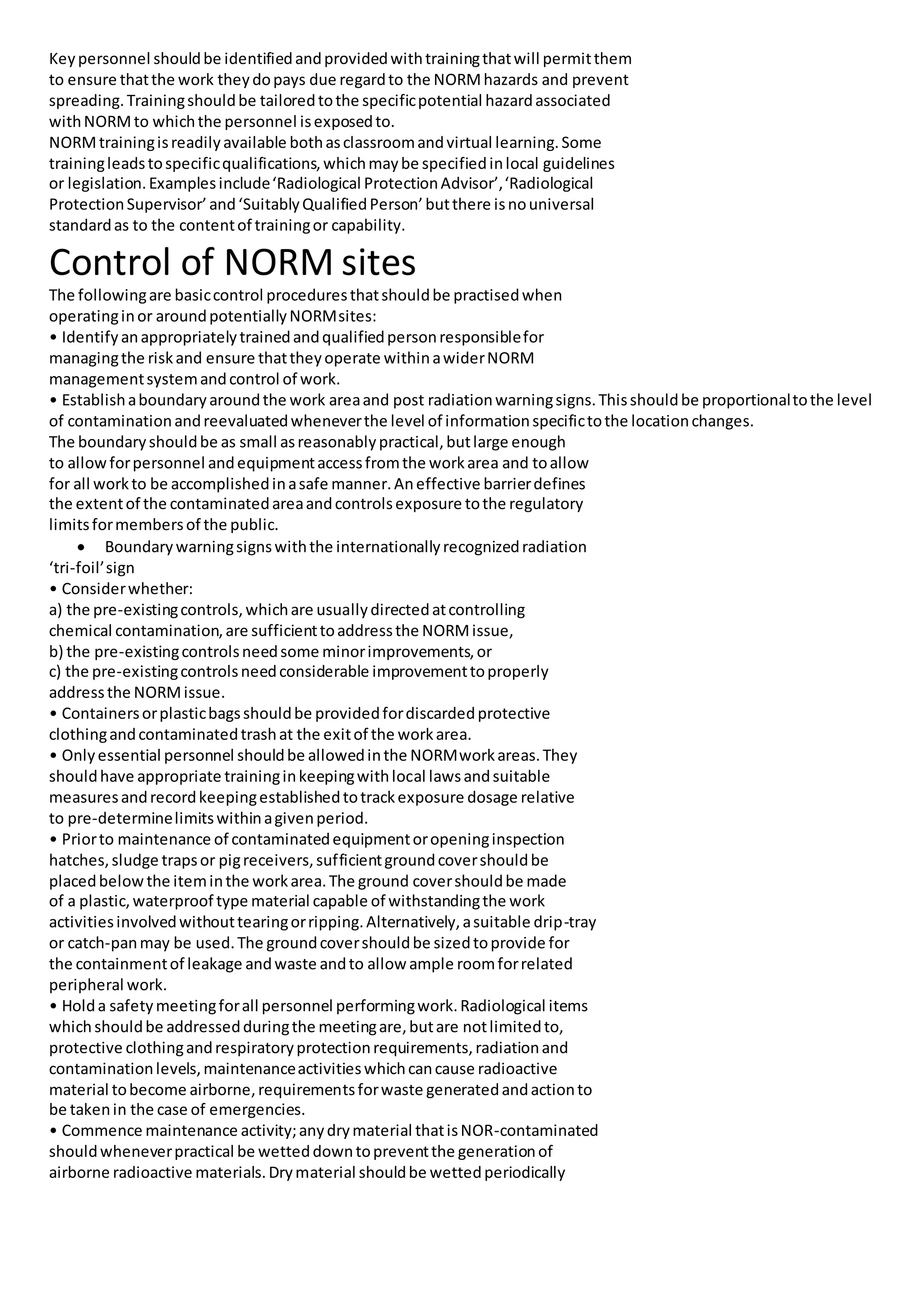 Keypersonnel shouldbe identifiedandprovidedwithtrainingthatwill permitthem
to ensure thatthe work theydopays due regardto the NORMhazards and prevent
spreading.Trainingshouldbe tailoredtothe specificpotential hazardassociated
withNORMto whichthe personnel isexposedto.
NORMtrainingisreadilyavailable bothasclassroomandvirtual learning.Some
trainingleadstospecificqualifications,whichmaybe specifiedinlocal guidelines
or legislation.Examplesinclude‘Radiological ProtectionAdvisor’,‘Radiological
ProtectionSupervisor’and‘SuitablyQualifiedPerson’butthere isnouniversal
standardas to the contentof trainingor capability.
Control of NORM sites
The followingare basiccontrol proceduresthatshouldbe practisedwhen
operatinginor aroundpotentiallyNORMsites:
• Identifyanappropriatelytrainedandqualifiedpersonresponsiblefor
managingthe riskand ensure thattheyoperate withinawiderNORM
managementsystemandcontrol of work.
• Establishaboundaryaroundthe work areaand post radiationwarningsigns.Thisshouldbe proportionaltothe level
of contaminationandreevaluatedwheneverthe level of informationspecifictothe locationchanges.
The boundaryshouldbe as small asreasonablypractical,butlarge enough
to allowforpersonnel andequipmentaccessfromthe workarea and toallow
for all workto be accomplishedinasafe manner.Aneffective barrierdefines
the extentof the contaminatedareaandcontrolsexposure tothe regulatory
limitsformembersof the public.
 Boundarywarningsignswiththe internationallyrecognizedradiation
‘tri-foil’sign
• Considerwhether:
a) the pre-existingcontrols,whichare usuallydirectedatcontrolling
chemical contamination,are sufficienttoaddressthe NORMissue,
b) the pre-existingcontrolsneedsome minorimprovements,or
c) the pre-existingcontrolsneedconsiderable improvementtoproperly
addressthe NORMissue.
• Containersorplasticbagsshouldbe providedfordiscardedprotective
clothingandcontaminatedtrashat the exitof the workarea.
• Onlyessential personnel shouldbe allowedinthe NORMworkareas.They
shouldhave appropriate traininginkeepingwithlocal lawsandsuitable
measuresandrecordkeepingestablishedtotrackexposure dosage relative
to pre-determinelimitswithinagivenperiod.
• Priorto maintenance of contaminatedequipmentoropeninginspection
hatches,sludge trapsor pigreceivers,sufficientgroundcovershouldbe
placedbelowthe iteminthe workarea.The ground covershouldbe made
of a plastic,waterproof type material capable of withstandingthe work
activitiesinvolvedwithouttearingorripping.Alternatively,asuitable drip-tray
or catch-panmay be used.The groundcovershouldbe sizedtoprovide for
the containmentof leakage andwaste andto allow ample roomforrelated
peripheral work.
• Holda safetymeetingforall personnel performingwork.Radiological items
whichshouldbe addressedduringthe meetingare,butare notlimitedto,
protective clothingandrespiratoryprotectionrequirements,radiationand
contaminationlevels,maintenanceactivitieswhichcancause radioactive
material tobecome airborne,requirementsforwaste generatedandactionto
be takenin the case of emergencies.
• Commence maintenance activity;anydrymaterial thatisNOR-contaminated
shouldwheneverpractical be wetteddowntopreventthe generationof
airborne radioactive materials.Drymaterial shouldbe wettedperiodically
 