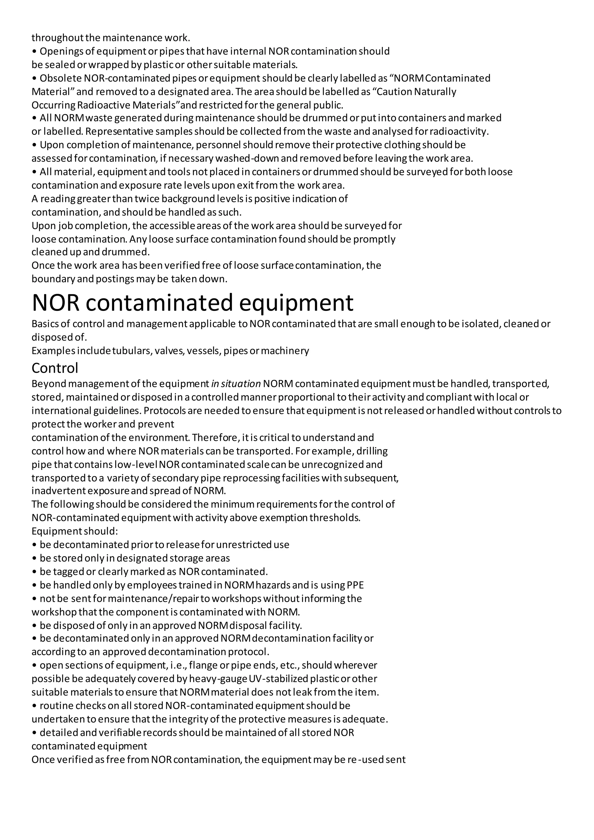throughoutthe maintenance work.
• Openingsof equipmentorpipesthathave internal NORcontaminationshould
be sealedorwrappedbyplasticor othersuitable materials.
• Obsolete NOR-contaminatedpipesorequipment shouldbe clearlylabelledas“NORMContaminated
Material”and removedtoa designatedarea.The areashouldbe labelledas“CautionNaturally
OccurringRadioactive Materials”andrestrictedforthe general public.
• All NORMwaste generatedduringmaintenance shouldbe drummedorputintocontainersandmarked
or labelled.Representative samplesshouldbe collectedfromthe waste andanalysedforradioactivity.
• Upon completionof maintenance,personnel shouldremove theirprotective clothingshouldbe
assessedforcontamination,if necessarywashed-downandremovedbefore leavingthe workarea.
• All material,equipmentandtoolsnotplacedincontainersordrummedshouldbe surveyedforbothloose
contaminationandexposure rate levelsuponexitfromthe workarea.
A readinggreaterthantwice backgroundlevelsispositive indicationof
contamination,andshouldbe handledassuch.
Upon jobcompletion,the accessibleareasof the workarea shouldbe surveyedfor
loose contamination.Anyloose surface contaminationfoundshouldbe promptly
cleanedupanddrummed.
Once the work area hasbeenverifiedfree of loose surfacecontamination,the
boundaryandpostingsmaybe takendown.
NOR contaminated equipment
Basicsof control and managementapplicable toNORcontaminatedthatare small enoughtobe isolated,cleanedor
disposedof.
Examplesincludetubulars,valves,vessels,pipesormachinery
Control
Beyondmanagementof the equipment in situation NORMcontaminatedequipmentmustbe handled,transported,
stored,maintainedordisposedinacontrolledmannerproportional totheiractivityandcompliantwithlocal or
international guidelines.Protocolsare neededtoensure thatequipmentisnotreleasedorhandledwithoutcontrolsto
protectthe workerand prevent
contaminationof the environment.Therefore,itiscritical tounderstandand
control howand where NORmaterialscanbe transported.Forexample,drilling
pipe thatcontainslow-levelNORcontaminatedscalecanbe unrecognizedand
transportedtoa varietyof secondarypipe reprocessingfacilitieswithsubsequent,
inadvertentexposureandspreadof NORM.
The followingshouldbe consideredthe minimumrequirementsforthe control of
NOR-contaminatedequipmentwithactivityabove exemptionthresholds.
Equipmentshould:
• be decontaminatedpriortoreleaseforunrestricteduse
• be storedonlyindesignatedstorage areas
• be taggedor clearlymarkedas NORcontaminated.
• be handledonlybyemployeestrainedinNORMhazardsandis usingPPE
• notbe sentformaintenance/repairtoworkshopswithoutinformingthe
workshopthatthe componentiscontaminatedwithNORM.
• be disposedof onlyinanapprovedNORMdisposal facility.
• be decontaminatedonlyinanapprovedNORMdecontaminationfacilityor
accordingto an approveddecontaminationprotocol.
• opensectionsof equipment,i.e.,flange orpipe ends,etc.,shouldwherever
possible be adequatelycoveredbyheavy-gaugeUV-stabilizedplasticorother
suitable materialstoensure thatNORMmaterial does notleakfromthe item.
• routine checksonall storedNOR-contaminatedequipmentshouldbe
undertakentoensure thatthe integrityof the protective measuresisadequate.
• detailedandverifiablerecordsshouldbe maintainedof all storedNOR
contaminatedequipment
Once verifiedasfree fromNORcontamination,the equipmentmaybe re-usedsent
 