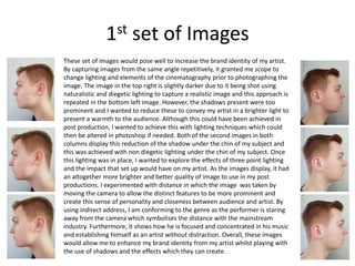 1st set of Images
These set of images would pose well to increase the brand identity of my artist.
By capturing images from the same angle repetitively, it granted me scope to
change lighting and elements of the cinematography prior to photographing the
image. The image in the top right is slightly darker due to it being shot using
naturalistic and diegetic lighting to capture a realistic image and this approach is
repeated in the bottom left image. However, the shadows present were too
prominent and I wanted to reduce these to convey my artist in a brighter light to
present a warmth to the audience. Although this could have been achieved in
post production, I wanted to achieve this with lighting techniques which could
then be altered in photoshop if needed. Both of the second images in both
columns display this reduction of the shadow under the chin of my subject and
this was achieved with non diegetic lighting under the chin of my subject. Once
this lighting was in place, I wanted to explore the effects of three point lighting
and the impact that set up would have on my artist. As the images display, it had
an altogether more brighter and better quality of image to use in my post
productions. I experimented with distance in which the image was taken by
moving the camera to allow the distinct features to be more prominent and
create this sense of personality and closeness between audience and artist. By
using indirect address, I am conforming to the genre as the performer is staring
away from the camera which symbolises the distance with the mainstream
industry. Furthermore, it shows how he is focused and concentrated in his music
and establishing himself as an artist without distraction. Overall, these images
would allow me to enhance my brand identity from my artist whilst playing with
the use of shadows and the effects which they can create.
 