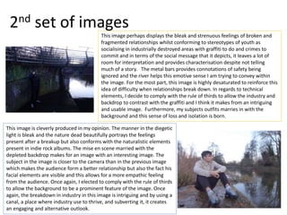 2nd set of images
This image perhaps displays the bleak and strenuous feelings of broken and
fragmented relationships whilst conforming to stereotypes of youth as
socialising in industrially destroyed areas with graffiti to do and crimes to
commit and in terms of the social message that it depicts, it leaves a lot of
room for interpretation and provides characterisation despite not telling
much of a story. The metal bars provides connotations of safety being
ignored and the river helps this emotive sense I am trying to convey within
the image. For the most part, this image is highly desaturated to reinforce this
idea of difficulty when relationships break down. In regards to technical
elements, I decide to comply with the rule of thirds to allow the industry and
backdrop to contrast with the graffiti and I think it makes from an intriguing
and usable image. Furthermore, my subjects outfits marries in with the
background and this sense of loss and isolation is born.
This image is cleverly produced in my opinion. The manner in the diegetic
light is bleak and the nature dead beautifully portrays the feelings
present after a breakup but also conforms with the naturalistic elements
present in indie rock albums. The mise en scene married with the
depleted backdrop makes for an image with an interesting image. The
subject in the image is closer to the camera than in the previous image
which makes the audience form a better relationship but also the fact his
facial elements are visible and this allows for a more empathic feeling
from the audience. Once again, I elected to comply with the rule of thirds
to allow the background to be a prominent feature of the image. Once
again, the breakdown in industry in this image is intriguing and by using a
canal, a place where industry use to thrive, and subverting it, it creates
an engaging and alternative outlook.
 