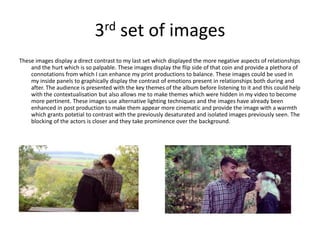 3rd set of images
These images display a direct contrast to my last set which displayed the more negative aspects of relationships
and the hurt which is so palpable. These images display the flip side of that coin and provide a plethora of
connotations from which I can enhance my print productions to balance. These images could be used in
my inside panels to graphically display the contrast of emotions present in relationships both during and
after. The audience is presented with the key themes of the album before listening to it and this could help
with the contextualisation but also allows me to make themes which were hidden in my video to become
more pertinent. These images use alternative lighting techniques and the images have already been
enhanced in post production to make them appear more cinematic and provide the image with a warmth
which grants potetial to contrast with the previously desaturated and isolated images previously seen. The
blocking of the actors is closer and they take prominence over the background.
 