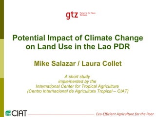 Potential Impact of Climate Change on Land Use in the Lao PDR Mike Salazar / Laura Collet A short study  implemented by the  International Center for Tropical Agriculture  (Centro Internacional de Agricultura Tropical – CIAT) 