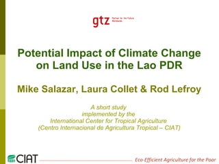 Potential Impact of Climate Change on Land Use in the Lao PDR Mike Salazar, Laura Collet & Rod Lefroy A short study  implemented by the  International Center for Tropical Agriculture  (Centro Internacional de Agricultura Tropical – CIAT) 