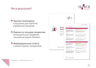 Прогноз потенциала
сотрудника для принятия
взвешенных решений.
Оценки по четырем элементам
потенциала для профилей
под разные задачи бизнеса.
Индивидуальные отчеты
и анализ группы сотрудников.
10
Что в результате?
Разработано «ЭКОПСИ Консалтинг»
 