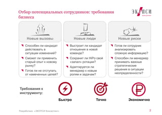Выстроит ли кандидат
отношения в новой
команде?
Сохранит ли HiPo свой
«запал» ротации?
Адаптируется ли
менеджер к новым
ролям и задачам?
Готов ли сотрудник
анализировать
сложную информацию?
Способен ли менеджер
принимать важные
стратегические
решения в ситуации
неопределенности?
Способен ли кандидат
действовать в
ситуации изменений?
Сможет ли применить
старый опыт к новому
рынку?
Готов ли не отступать
от намеченных целей?
2
Отбор потенциальных сотрудников: требования
бизнеса
Разработано «ЭКОПСИ Консалтинг»
Новые вызовы Новые люди Новые риски
Требования к
инструменту:
Быстро Точно Экономично
 