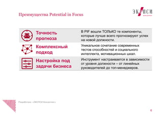 6
Преимущества Potential in Focus
Разработано «ЭКОПСИ Консалтинг»
В PIF вошли ТОЛЬКО те компоненты,
которые лучше всего прогнозируют успех
на новой должности.
Уникальное сочетание современных
тестов способностей и социального
интеллекта, мотивационных шкал.
Инструмент настраивается в зависимости
от уровня должности – от линейных
руководителей до топ-менеджеров.
Точность
прогноза
Комплексный
подход
Настройка под
задачи бизнеса
 