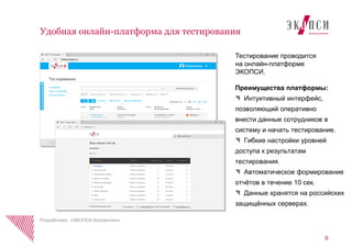 9
Разработано «ЭКОПСИ Консалтинг»
Удобная онлайн-платформа для тестирования
Тестирование проводится
на онлайн-платформе
ЭКОПСИ.
Преимущества платформы:
Интуитивный интерфейс,
позволяющий оперативно
внести данные сотрудников в
систему и начать тестирование.
Гибкие настройки уровней
доступа к результатам
тестирования.
Автоматическое формирование
отчѐтов в течение 10 сек.
Данные хранятся на российских
защищѐнных серверах.
 