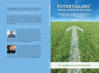 Potentialing
                                                                                                                                                TM




                                                                                 Potentialing
Po • ten • tial • ing™ (verb) the deliberate process of maximizing
someone’s possible, yet to be realized, skills and abilities.
                                                                                                        Your Child in Soccer




                                                                                           TM
                                                                                                        A parent’s guide for helping kids maximize




                                                                                 Your Child in Soccer
Potentialing for parents is something you can do to ensure that                                             their potential in soccer and in life
your child’s soccer experience is a place for growth—both as a
person and an athlete. It is a balance between a parent’s biggest
role of simply “being there” and the additional role of helping
them, from a parental vantage point, not a coaching one, reach
their potential.



                      Dr. Lee Hancock is a tenured professor in the Division
                      of Kinesiology at Cal State Dominguez Hills. Lee
                      is also a highly sought after consultant who helps
                      people improve performance through discussions and
                      workshops. In addition, he consults for organizations
                      including youth soccer clubs, Major League Soccer
                      teams and US Soccer. Lee is a USSF “A” licensed youth
soccer coach and has coached for over 20 years. Most importantly Lee is a
father of 3 boys and someone who works at his potentialing skills day in and
day out. Connect with Lee at www.potentialing.com.


                     Robin Russell, educated as a teacher, joined the English
                     FA in 1978 eventually becoming Assistant Director of
                     Coaching in 1989. While at the English FA, Robin created
                     the FA Coaches Association, and the FA Learning Ltd.
                     Robin left the FA in 2005 to start his own e-learning
                     business and to become the UEFA Football Development
                     Consultant. He has also acted as a consultant on
e- learning, coach education and football development projects for FIFA,
National Associations and clubs. Details of e-learning courses and the regular
newsletter on e-learning in soccer can be found at www.sportspath.com.
                                                                                 Hancock & Russell




                                                                                                        Dr. Lee Hancock & Robin Russell
 