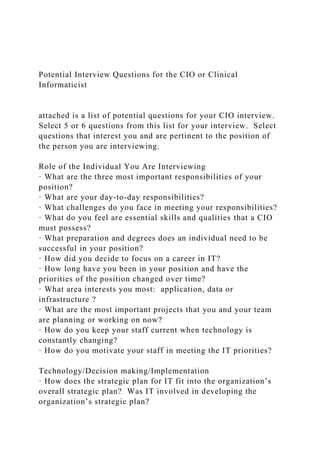 Potential Interview Questions for the CIO or Clinical
Informaticist
attached is a list of potential questions for your CIO interview.
Select 5 or 6 questions from this list for your interview. Select
questions that interest you and are pertinent to the position of
the person you are interviewing.
Role of the Individual You Are Interviewing
· What are the three most important responsibilities of your
position?
· What are your day-to-day responsibilities?
· What challenges do you face in meeting your responsibilities?
· What do you feel are essential skills and qualities that a CIO
must possess?
· What preparation and degrees does an individual need to be
successful in your position?
· How did you decide to focus on a career in IT?
· How long have you been in your position and have the
priorities of the position changed over time?
· What area interests you most: application, data or
infrastructure ?
· What are the most important projects that you and your team
are planning or working on now?
· How do you keep your staff current when technology is
constantly changing?
· How do you motivate your staff in meeting the IT priorities?
Technology/Decision making/Implementation
· How does the strategic plan for IT fit into the organization’s
overall strategic plan? Was IT involved in developing the
organization’s strategic plan?
 
