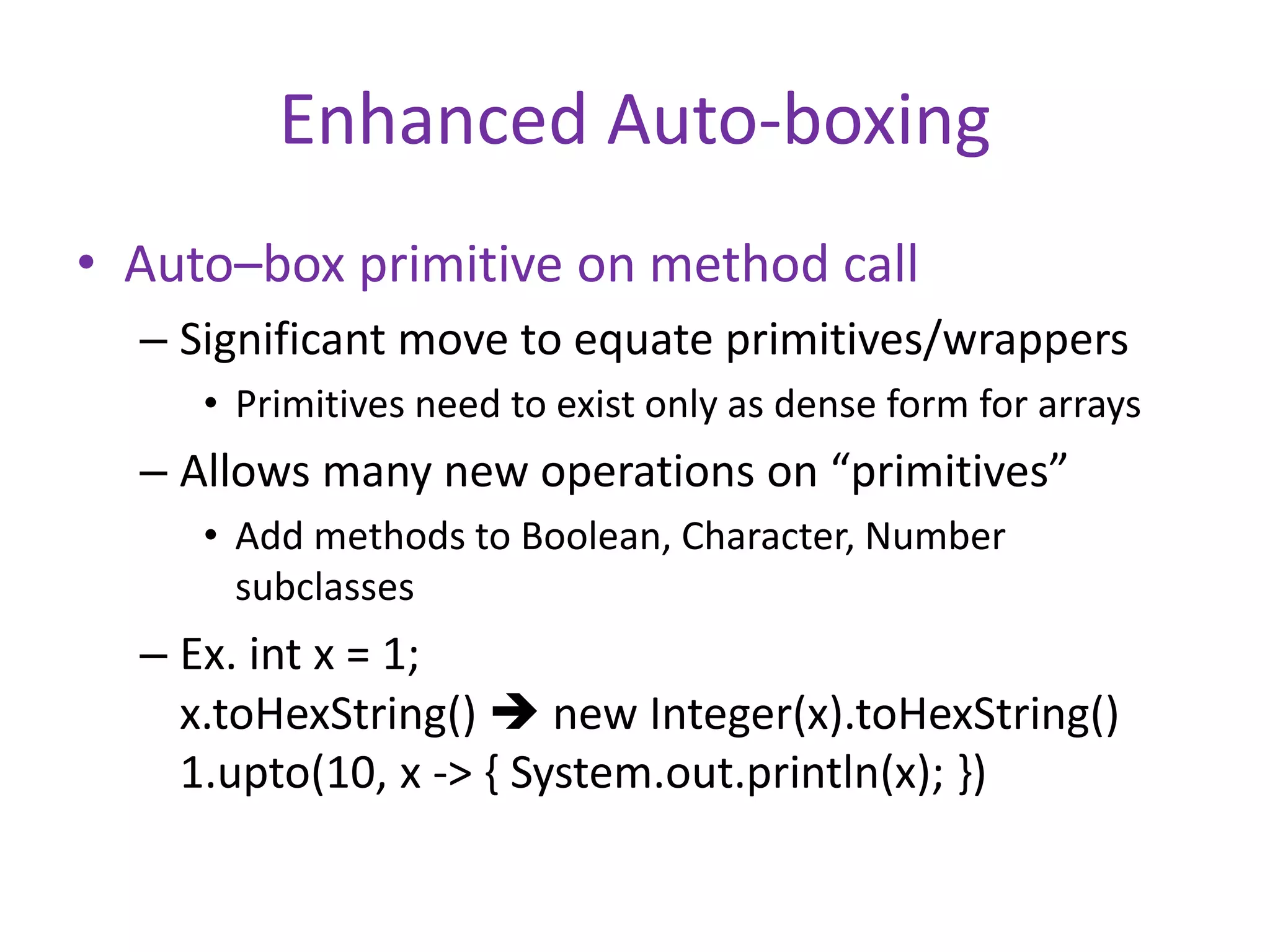 Enhanced Auto-boxing 
• Auto–box primitive on method call 
– Significant move to equate primitives/wrappers 
• Primitives need to exist only as dense form for arrays 
– Allows many new operations on “primitives” 
• Add methods to Boolean, Character, Number 
subclasses 
– Ex. int x = 1; 
x.toHexString()  new Integer(x).toHexString() 
1.upto(10, x -> { System.out.println(x); }) 
 