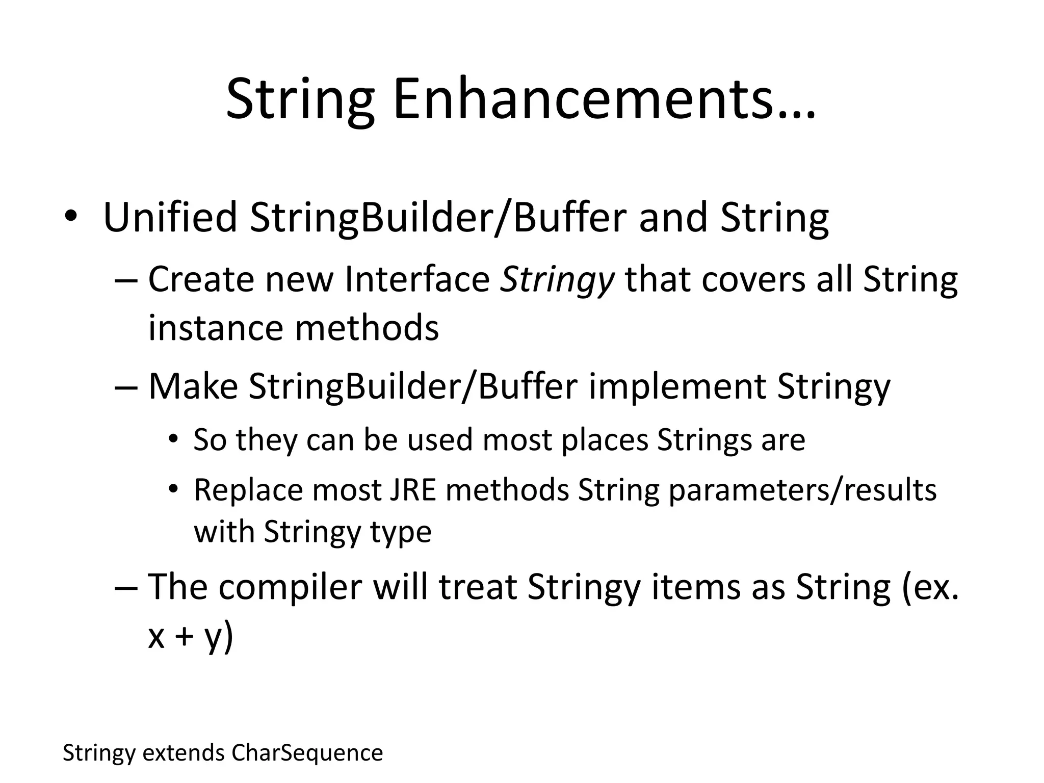 String Enhancements… 
• Unified StringBuilder/Buffer and String 
– Create new Interface Stringy that covers all String 
instance methods 
– Make StringBuilder/Buffer implement Stringy 
• So they can be used most places Strings are 
• Replace most JRE methods String parameters/results 
with Stringy type 
– The compiler will treat Stringy items as String (ex. 
x + y) 
Stringy extends CharSequence 
 