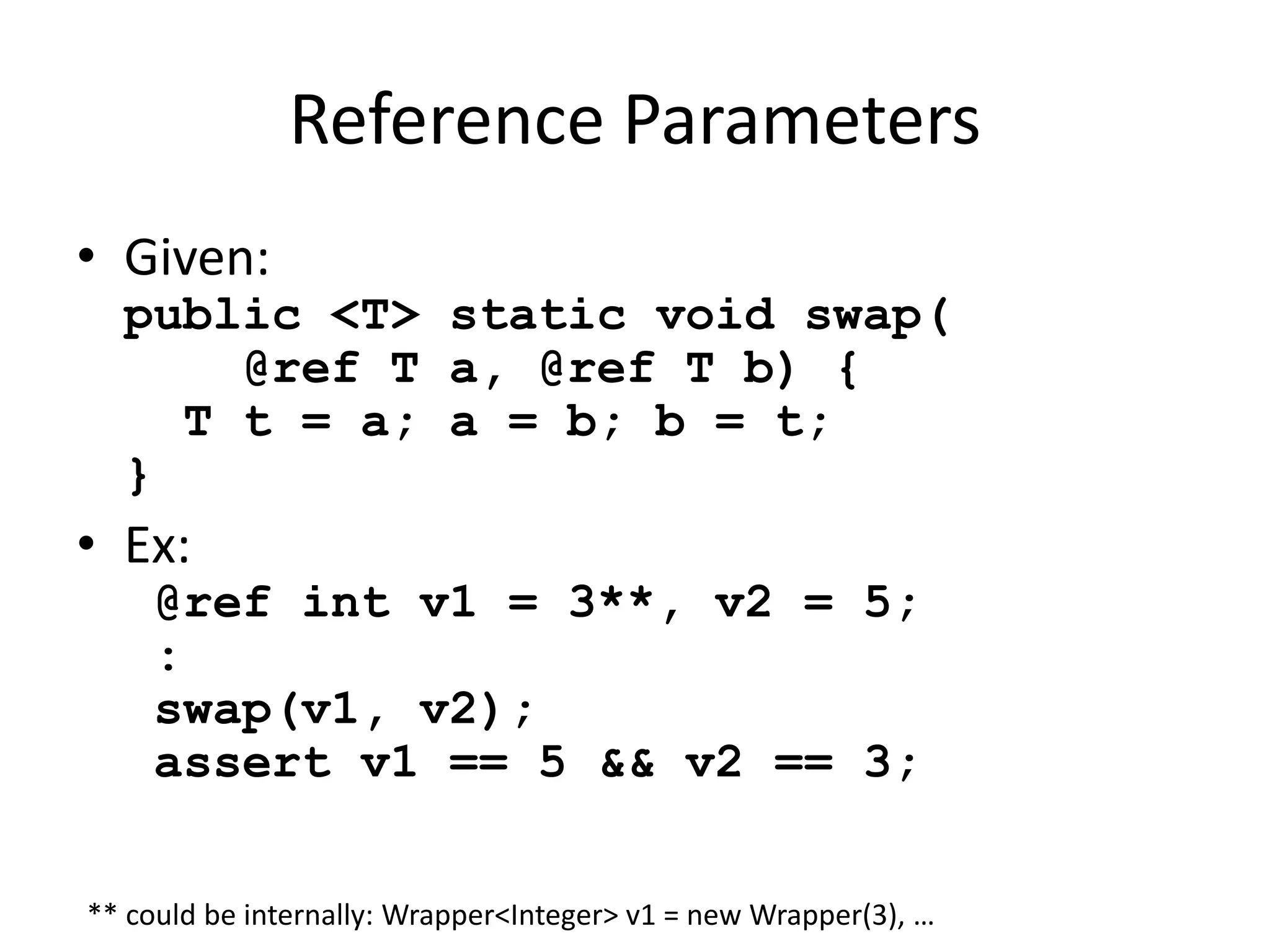 Reference Parameters 
• Given: 
public <T> static void swap( 
@ref T a, @ref T b) { 
T t = a; a = b; b = t; 
} 
• Ex: 
@ref int v1 = 3**, v2 = 5; 
: 
swap(v1, v2); 
assert v1 == 5 && v2 == 3; 
** could be internally: Wrapper<Integer> v1 = new Wrapper(3), … 
 
