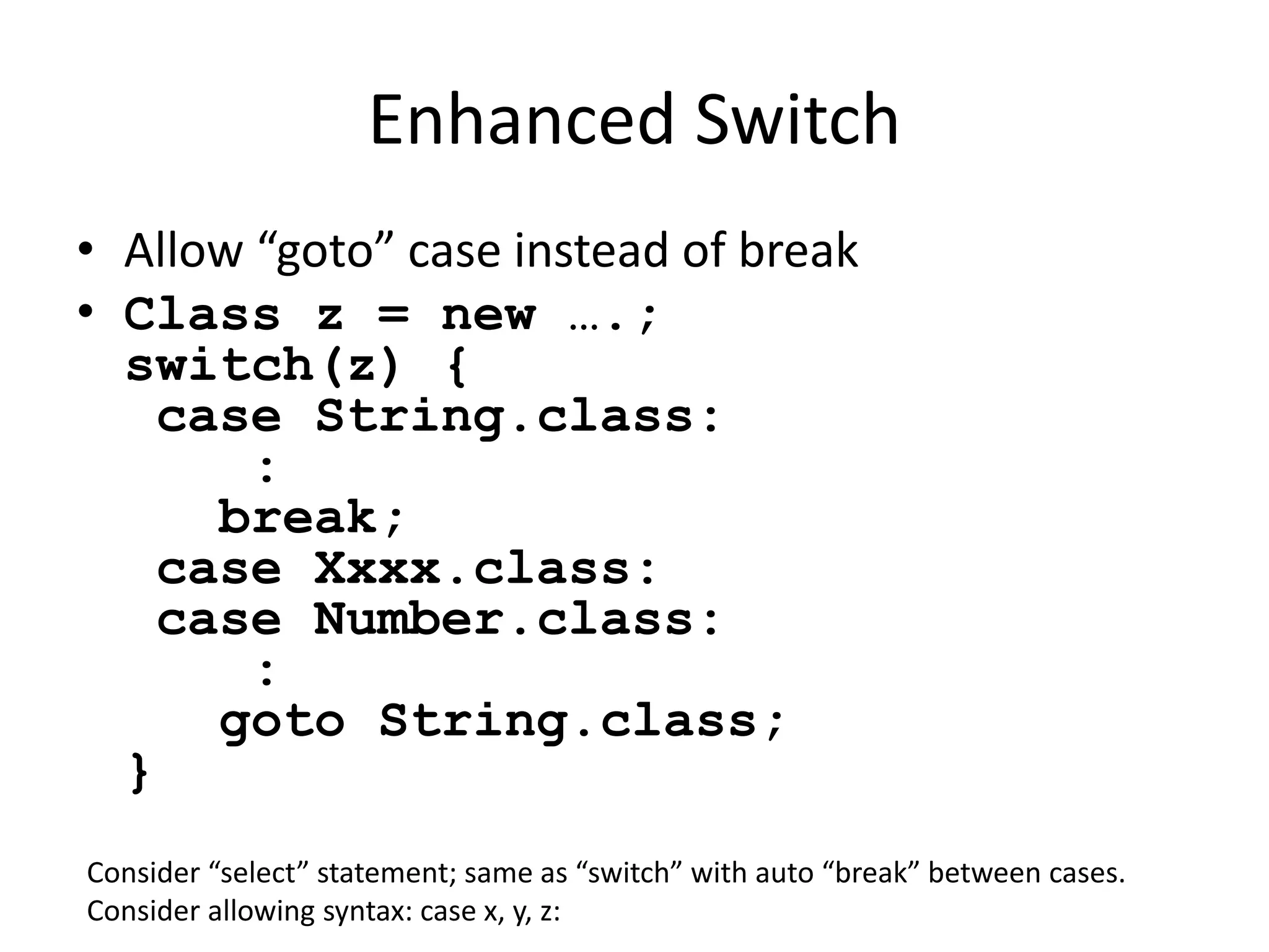 Enhanced Switch 
• Allow “goto” case instead of break 
• Class z = new ….; 
switch(z) { 
case String.class: 
: 
break; 
case Xxxx.class: 
case Number.class: 
: 
goto String.class; 
} 
Consider “select” statement; same as “switch” with auto “break” between cases. 
Consider allowing syntax: case x, y, z: 
 