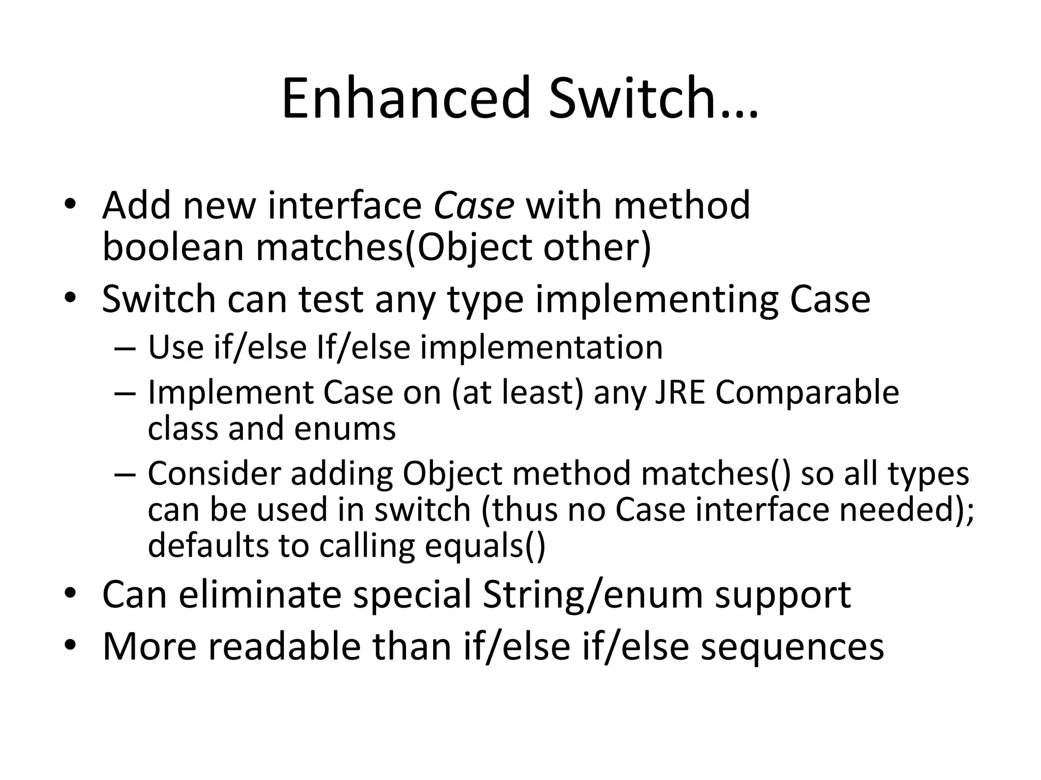 Enhanced Switch… 
• Add new interface Case with method 
boolean matches(Object other) 
• Switch can test any type implementing Case 
– Use if/else If/else implementation 
– Implement Case on (at least) any JRE Comparable 
class and enums 
– Consider adding Object method matches() so all types 
can be used in switch (thus no Case interface needed); 
defaults to calling equals() 
• Can eliminate special String/enum support 
• More readable than if/else if/else sequences 
 