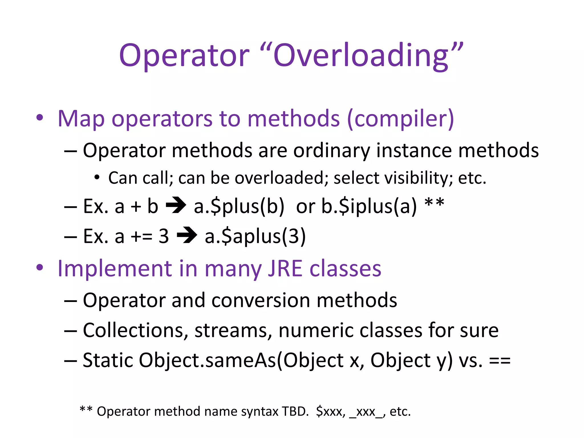 Operator “Overloading” 
• Map operators to methods (compiler) 
– Operator methods are ordinary instance methods 
• Can call; can be overloaded; select visibility; etc. 
– Ex. a + b  a.$plus(b) or b.$iplus(a) ** 
– Ex. a += 3  a.$aplus(3) 
• Implement in many JRE classes 
– Operator and conversion methods 
– Collections, streams, numeric classes for sure 
– Static Object.sameAs(Object x, Object y) vs. == 
** Operator method name syntax TBD. $xxx, _xxx_, etc. 
 