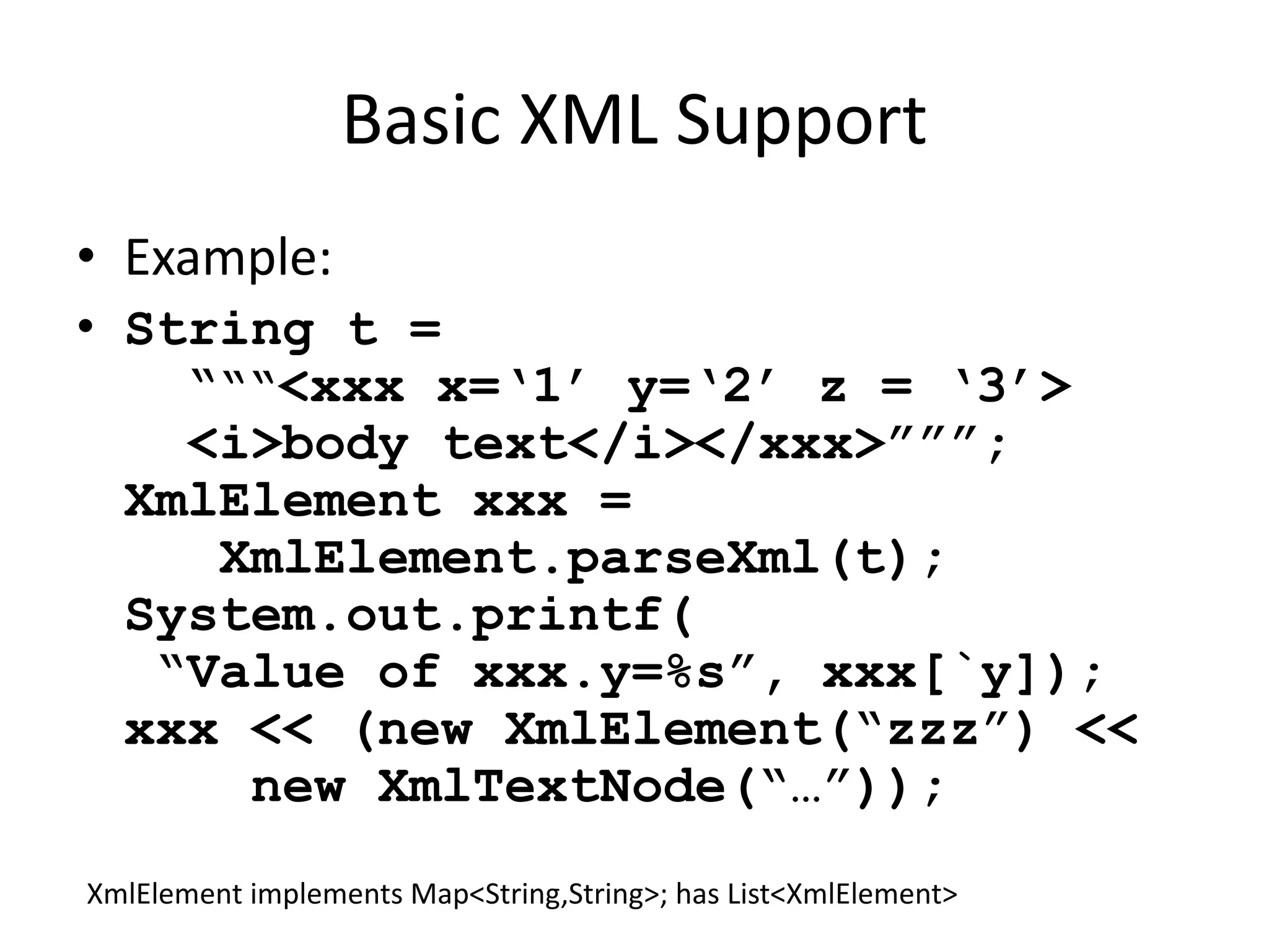 Basic XML Support 
• Example: 
• String t = 
“““<xxx x=‘1’ y=‘2’ z = ‘3’> 
<i>body text</i></xxx>”””; 
XmlElement xxx = 
XmlElement.parseXml(t); 
System.out.printf( 
“Value of xxx.y=%s”, xxx[`y]); 
xxx << (new XmlElement(“zzz”) << 
new XmlTextNode(“…”)); 
XmlElement implements Map<String,String>; has List<XmlElement> 
 