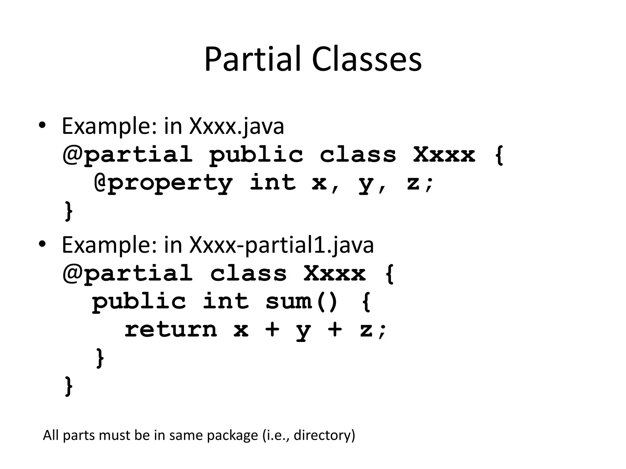 Partial Classes 
• Example: in Xxxx.java 
@partial public class Xxxx { 
@property int x, y, z; 
} 
• Example: in Xxxx-partial1.java 
@partial class Xxxx { 
public int sum() { 
return x + y + z; 
} 
} 
All parts must be in same package (i.e., directory) 
 