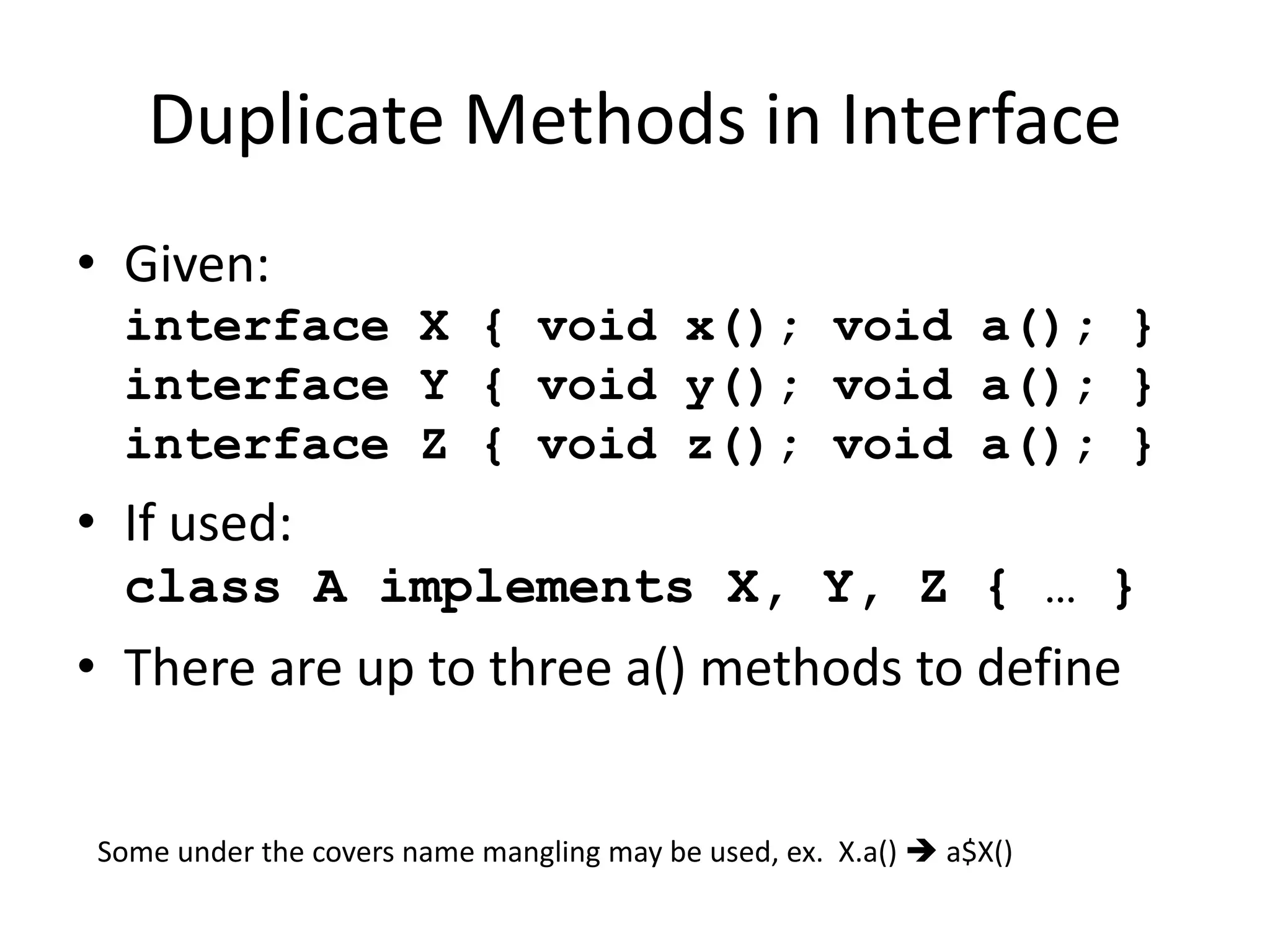 Duplicate Methods in Interface 
• Given: 
interface X { void x(); void a(); } 
interface Y { void y(); void a(); } 
interface Z { void z(); void a(); } 
• If used: 
class A implements X, Y, Z { … } 
• There are up to three a() methods to define 
Some under the covers name mangling may be used, ex. X.a()  a$X() 
 