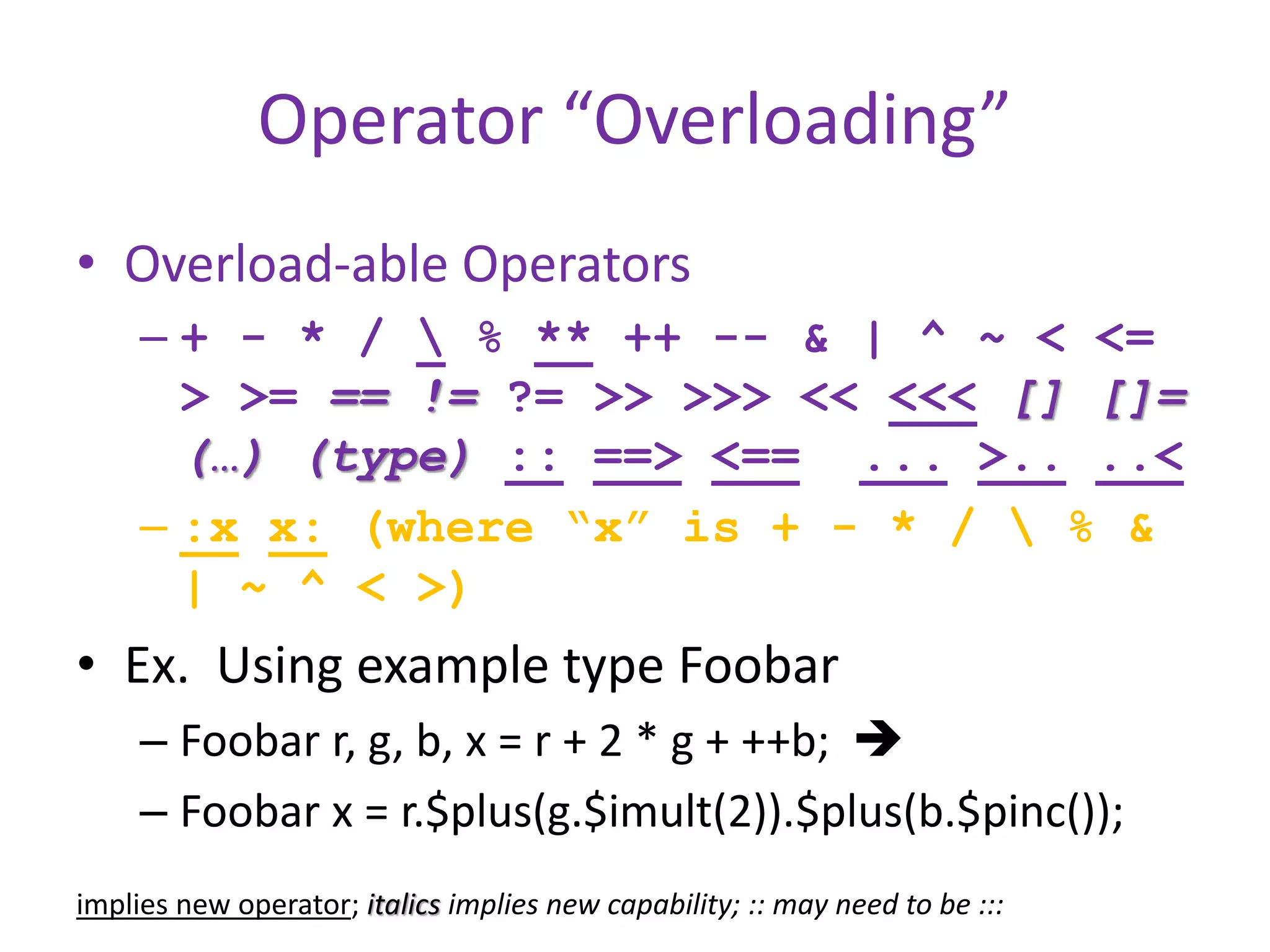 Operator “Overloading” 
• Overload-able Operators 
– + - * /  % ** ++ -- & | ^ ~ < <= 
> >= == != ?= >> >>> << <<< [] []= 
(…) (type) :: ==> <== ... >.. ..< 
– :x x: (where “x” is + - * /  % & 
| ~ ^ < >) 
• Ex. Using example type Foobar 
– Foobar r, g, b, x = r + 2 * g + ++b;  
– Foobar x = r.$plus(g.$imult(2)).$plus(b.$pinc()); 
implies new operator; italics implies new capability; :: may need to be ::: 
 