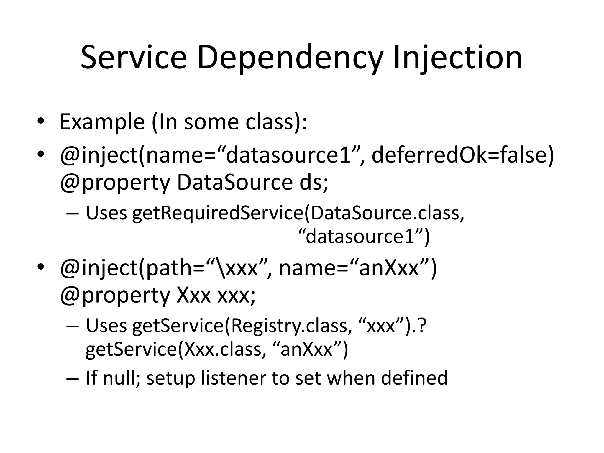 Service Dependency Injection 
• Example (In some class): 
• @inject(name=“datasource1”, deferredOk=false) 
@property DataSource ds; 
– Uses getRequiredService(DataSource.class, 
“datasource1”) 
• @inject(path=“xxx”, name=“anXxx”) 
@property Xxx xxx; 
– Uses getService(Registry.class, “xxx”).? 
getService(Xxx.class, “anXxx”) 
– If null; setup listener to set when defined 
 
