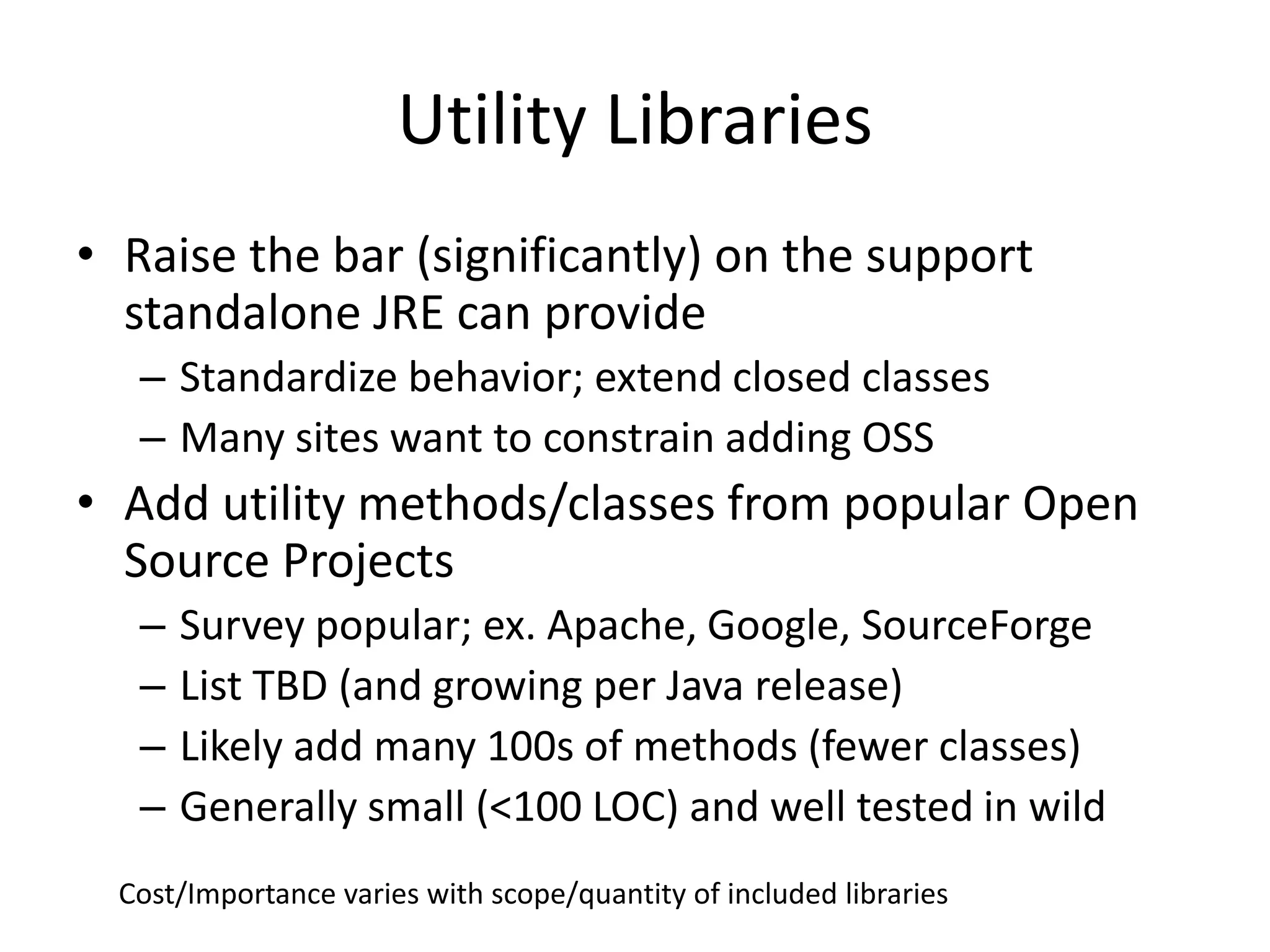 Utility Libraries 
• Raise the bar (significantly) on the support 
standalone JRE can provide 
– Standardize behavior; extend closed classes 
– Many sites want to constrain adding OSS 
• Add utility methods/classes from popular Open 
Source Projects 
– Survey popular; ex. Apache, Google, SourceForge 
– List TBD (and growing per Java release) 
– Likely add many 100s of methods (fewer classes) 
– Generally small (<100 LOC) and well tested in wild 
Cost/Importance varies with scope/quantity of included libraries 
 