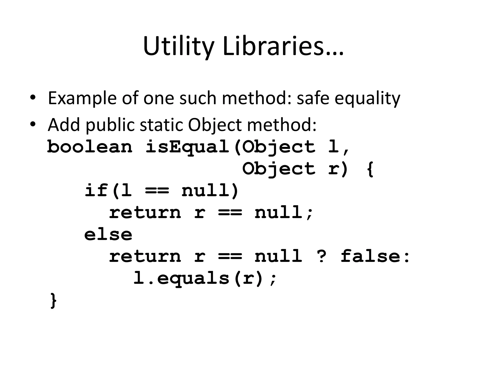 Utility Libraries… 
• Example of one such method: safe equality 
• Add public static Object method: 
boolean isEqual(Object l, 
Object r) { 
if(l == null) 
return r == null; 
else 
return r == null ? false: 
l.equals(r); 
} 
 