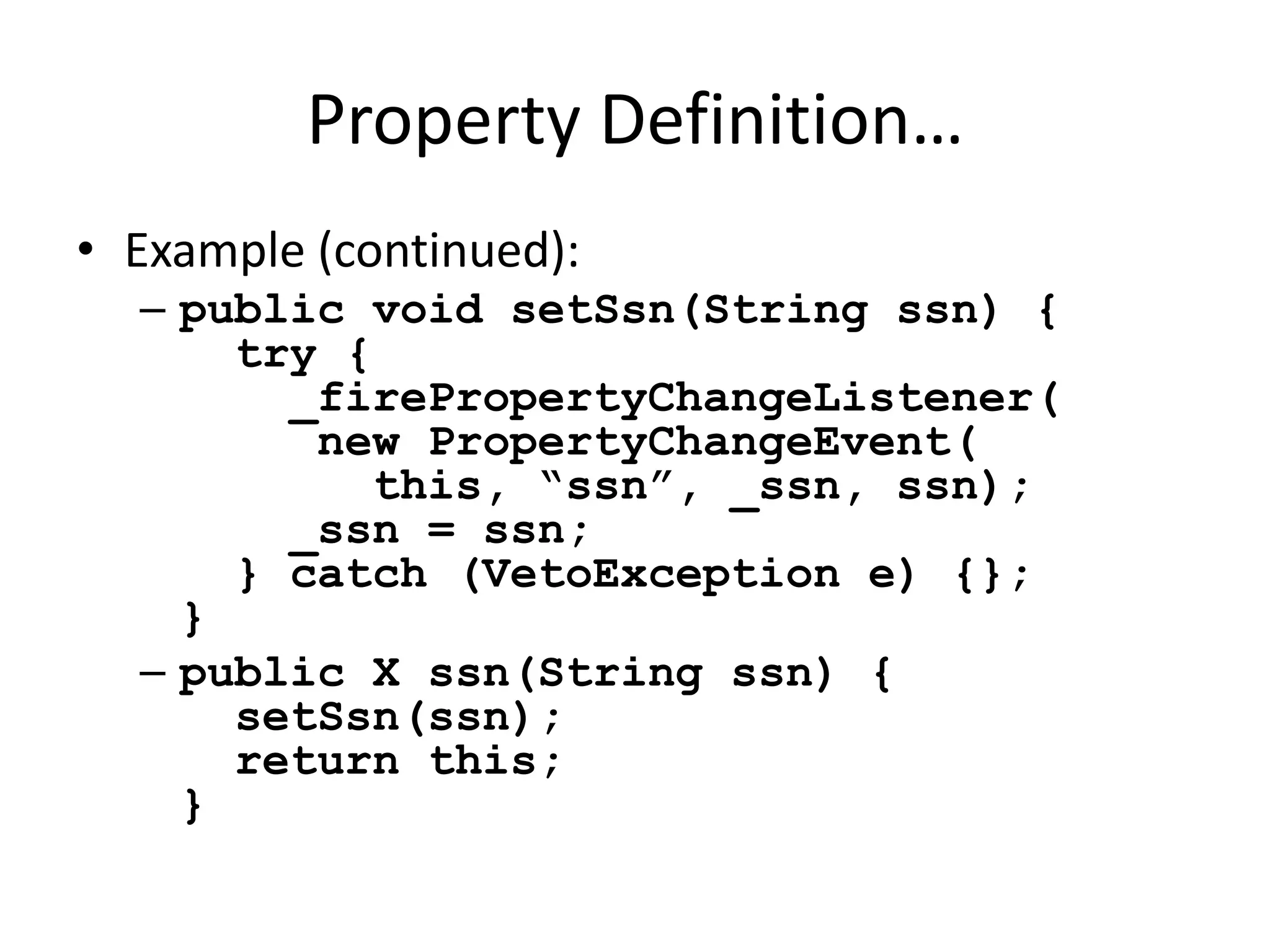 Property Definition… 
• Example (continued): 
– public void setSsn(String ssn) { 
try { 
_firePropertyChangeListener( 
new PropertyChangeEvent( 
this, “ssn”, _ssn, ssn); 
_ssn = ssn; 
} catch (VetoException e) {}; 
} 
– public X ssn(String ssn) { 
setSsn(ssn); 
return this; 
} 
 