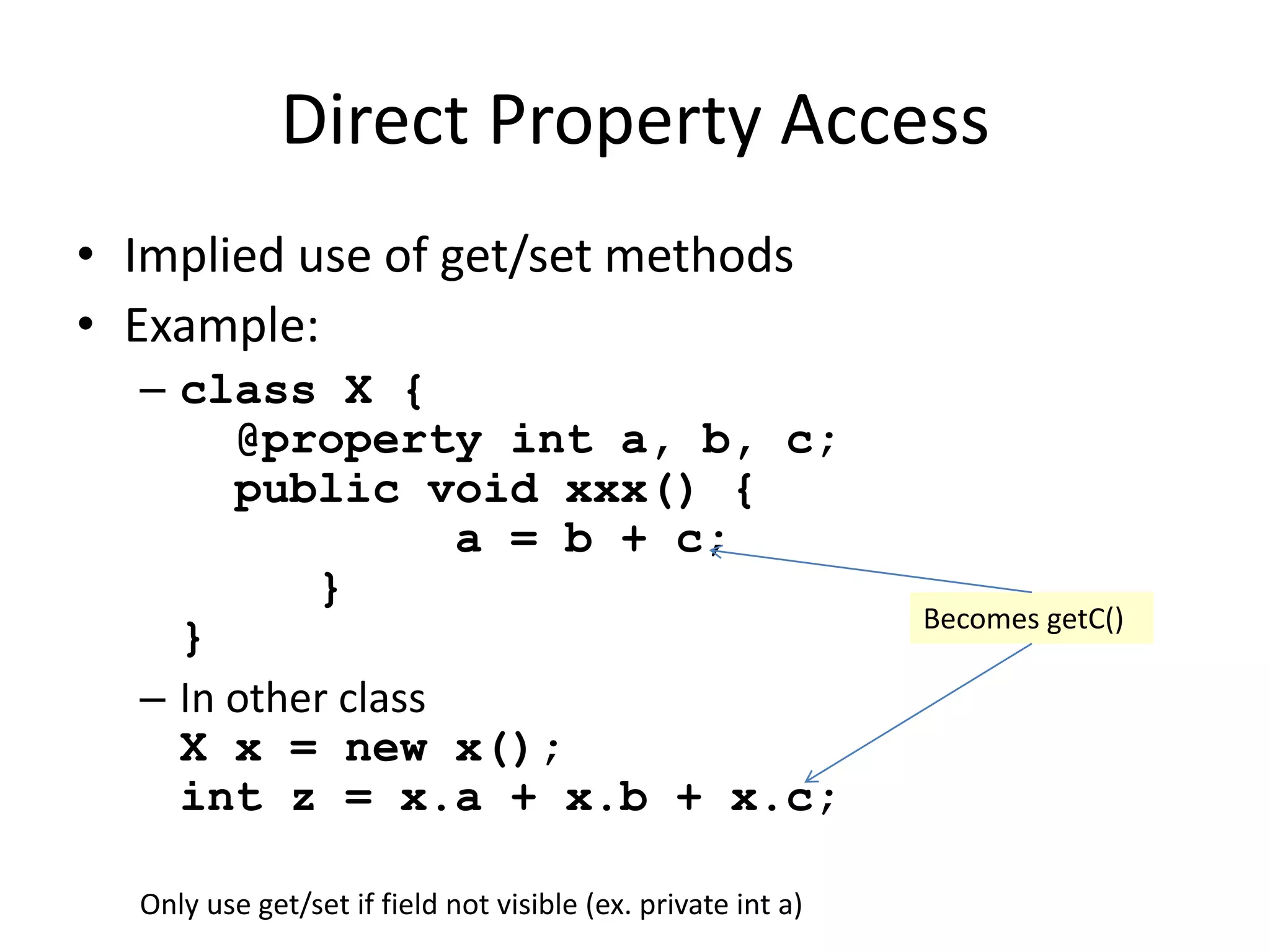 Direct Property Access 
• Implied use of get/set methods 
• Example: 
– class X { 
@property int a, b, c; 
public void xxx() { 
a = b + c; 
} 
} 
– In other class 
X x = new x(); 
int z = x.a + x.b + x.c; 
Becomes getC() 
Only use get/set if field not visible (ex. private int a) 
 
