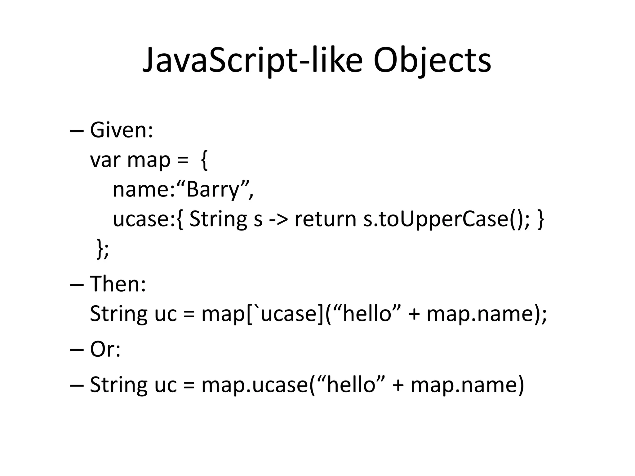 JavaScript-like Objects 
– Given: 
var map = { 
name:“Barry”, 
ucase:{ String s -> return s.toUpperCase(); } 
}; 
– Then: 
String uc = map[`ucase](“hello” + map.name); 
– Or: 
– String uc = map.ucase(“hello” + map.name) 
 